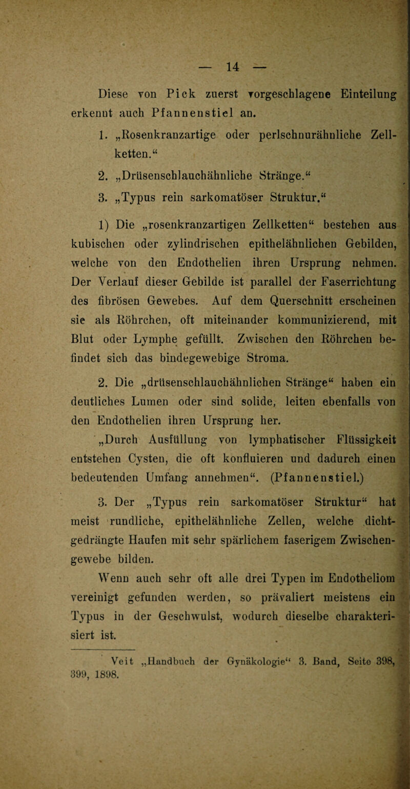 Diese von Pick zuerst vorgeschlagene Einteilung erkenut auch Pfannen stiel an. 1. „Rosenkranzartige oder perlschnurähuliche Zell¬ ketten.“ 2. „Drüsenschlauchähnliche Stränge.“ 3. „Typus rein sarkomatöser Struktur.“ 1) Die „rosenkranzartigen Zellketten“ bestehen aus kubischen oder zylindrischen epithelähnlichen Gebilden, welche von den Endothelien ihren Ursprung nehmen. Der Verlauf dieser Gebilde ist parallel der Faserrichtung des fibrösen Gewebes. Auf dem Querschnitt erscheinen sie als Röhrchen, oft miteinander kommunizierend, mit Blut oder Lymphe gefüllt. Zwischen den Röhrchen be¬ findet sich das bindegewebige Stroma. 2. Die „drüsenschlauchähnlichen Stränge“ haben ein deutliches Lumen oder sind solide, leiten ebenfalls von . den Endothelien ihren Ursprung her. „Durch Ausfüllung von lymphatischer Flüssigkeit entstehen Cysten, die oft konfluieren und dadurch einen bedeutenden Umfang annehmen“. (Pfannenstiel.) 3. Der „Typus rein sarkomatöser Struktur“ hat meist rundliche, epithelähnliche Zellen, welche dicht¬ gedrängte Haufen mit sehr spärlichem faserigem Zwischen¬ gewebe bilden. Wenn auch sehr oft alle drei Typen im Endotheliom vereinigt gefunden werden, so prävaliert meistens ein Typus in der Geschwulst, wodurch dieselbe charakteri¬ siert ist. — Veit „Handbuch der Gynäkologie“ 3. Band, Seite 398, 399, 1898.