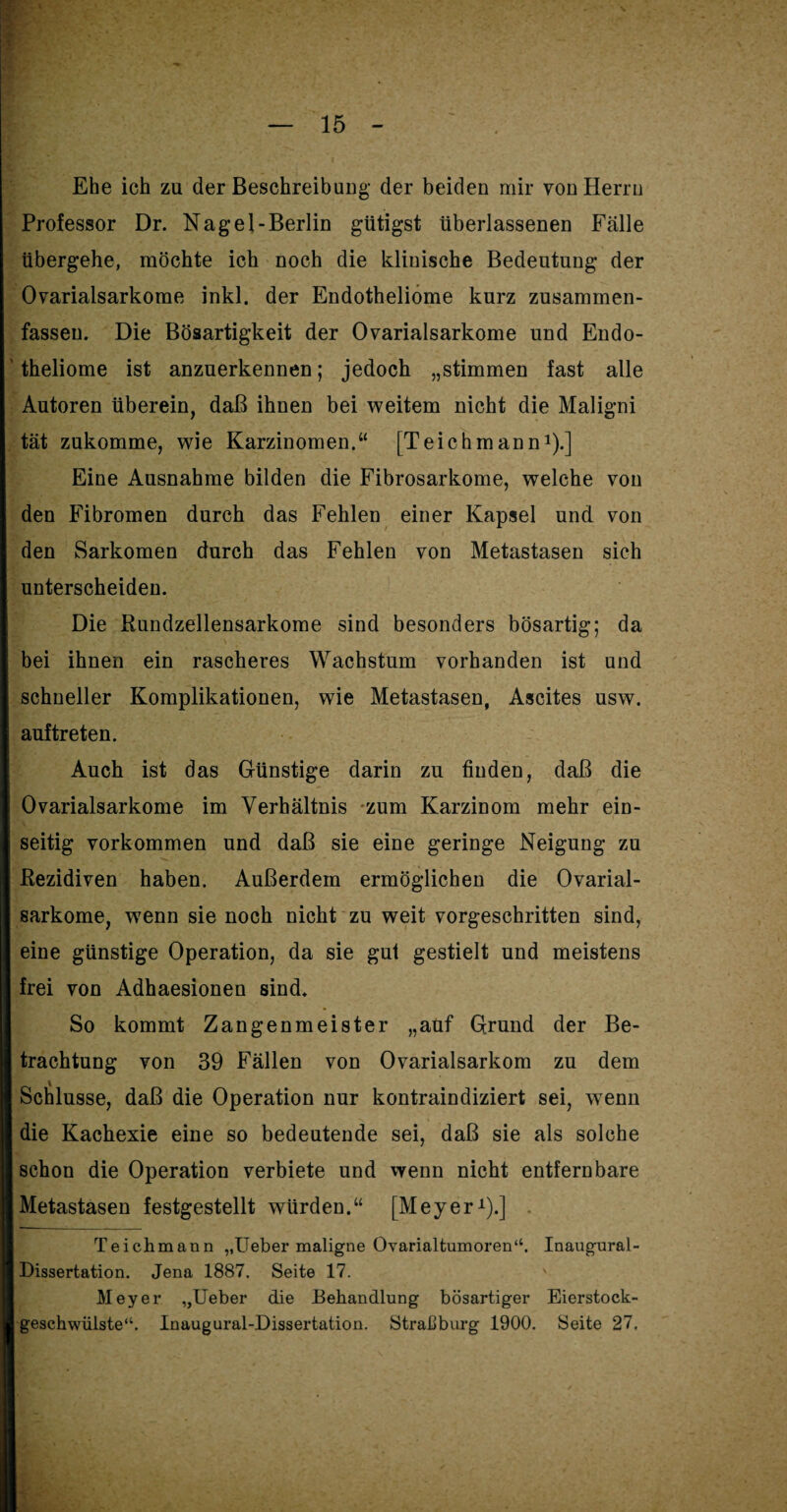 Ehe ich zu der Beschreibung der beiden mir von Herrn Professor Dr. Nagel-Berlin gütigst überlassenen Fälle übergehe, möchte ich noch die klinische Bedeutung der Ovarialsarkome inkl. der Endotheliome kurz zusammen- fassen. Die Bösartigkeit der Ovarialsarkome und Endo- ' theliome ist anzuerkennen; jedoch „stimmen fast alle Autoren überein, daß ihnen bei weitem nicht die Maligni tat zukomme, wie Karzinomen.“ [Teichmann1).] Eine Ausnahme bilden die Fibrosarkome, welche von den Fibromen durch das Fehlen einer Kapsel und von den Sarkomen durch das Fehlen von Metastasen sich unterscheiden. Die Rundzellensarkome sind besonders bösartig; da bei ihnen ein rascheres Wachstum vorhanden ist und schneller Komplikationen, wie Metastasen, Ascites usw. auftreten. Auch ist das Günstige darin zu finden, daß die Ovarialsarkome im Verhältnis zum Karzinom mehr ein¬ seitig Vorkommen und daß sie eine geringe Neigung zu Rezidiven haben. Außerdem ermöglichen die Ovarial¬ sarkome, wenn sie noch nicht zu weit vorgeschritten sind, eine günstige Operation, da sie gut gestielt und meistens frei von Adhaesionen sind. So kommt Zangenmeister „auf Grund der Be¬ trachtung von 39 Fällen von Ovarialsarkom zu dem Schlüsse, daß die Operation nur kontraindiziert sei, wenn die Kachexie eine so bedeutende sei, daß sie als solche schon die Operation verbiete und wenn nicht entfern bare Metastasen festgestellt würden.“ [Meyer1).] Teichmann „Ueber maligne Ovarialtumoren“. Inaugural- Dissertation. Jena 1887. Seite 17. v Meyer „Ueber die Behandlung bösartiger Eierstock¬ geschwülste“. Inaugural-Dissertation. Straßburg 1900. Seite 27.