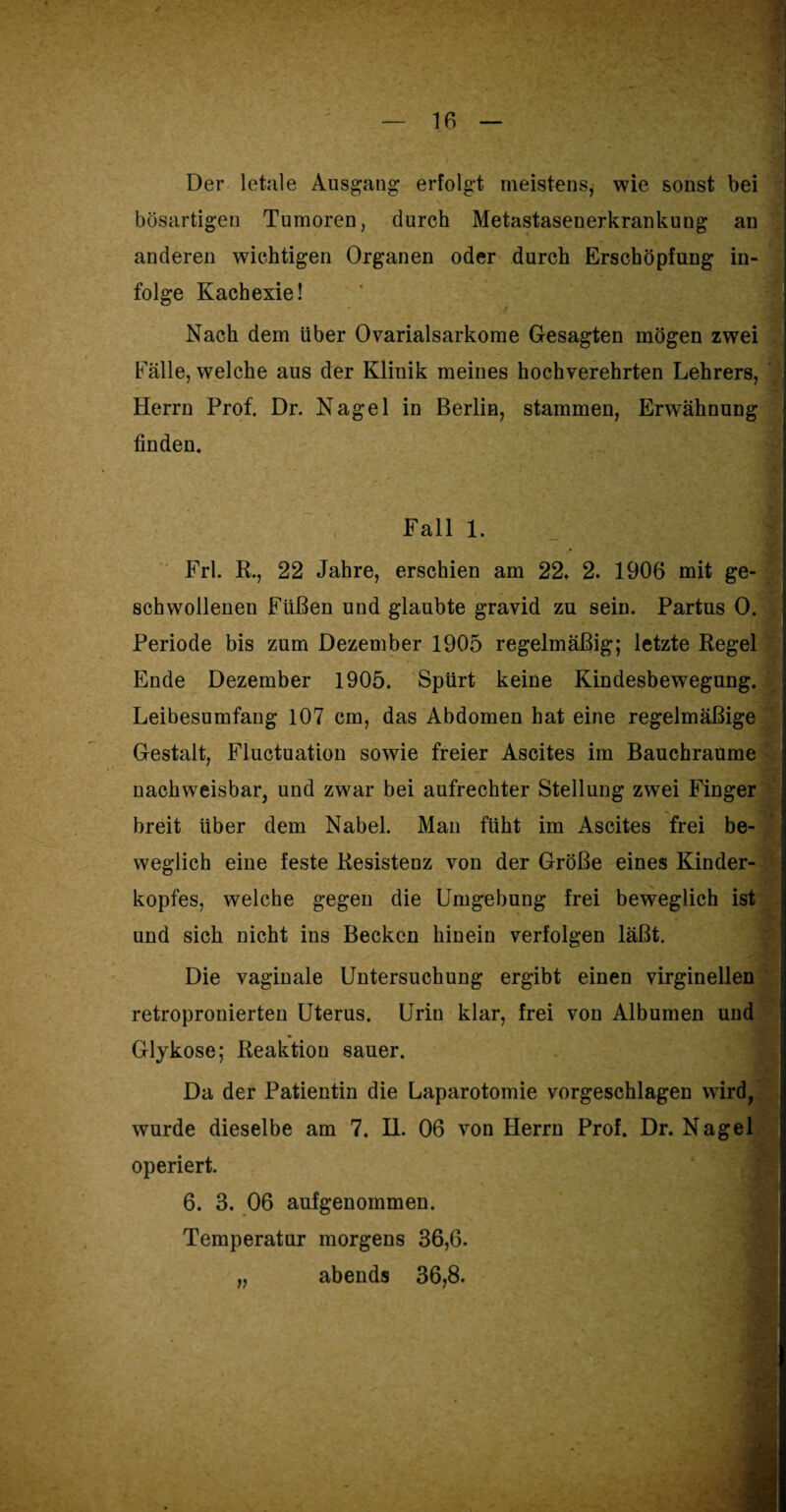 Der letale Ausgang- erfolgt meistens, wie sonst bei bösartigen Tumoren, durch Metastasenerkrankung an anderen wichtigen Organen oder durch Erschöpfung in¬ folge Kachexie! Nach dem Uber Ovarialsarkome Gesagten mögen zwei Fälle, welche aus der Klinik meines hochverehrten Lehrers, Herrn Prof. Dr. Nagel in Berlin, stammen, Erwähnung finden. Fall 1. | Frl. K., 22 Jahre, erschien am 22* 2. 1906 mit ge¬ schwollenen Füßen und glaubte gravid zu sein. Partus 0. Periode bis zum Dezember 1905 regelmäßig; letzte Regel Ende Dezember 1905. Spürt keine Kindesbewegung. Leibesumfang 107 cm, das Abdomen hat eine regelmäßige Gestalt, Fluctuation sowie freier Ascites im Bauchraume nachweisbar, und zwar bei aufrechter Stellung zwei Finger breit über dem Nabel. Man ftiht im Ascites frei be¬ weglich eine feste Resistenz von der Größe eines Kinder¬ kopfes, welche gegen die Umgebung frei beweglich ist und sich nicht ins Becken hinein verfolgen läßt. Die vaginale Untersuchung ergibt einen virginellen retropronierten Uterus. Urin klar, frei von Albumen und Gl}kose; Reaktion sauer. Da der Patientin die Laparotomie vorgeschlagen wird, wurde dieselbe am 7. H. 06 von Herrn Prof. Dr. Nagel operiert. 6. 3. 06 aufgenommen. Temperatur morgens 36,6. „ abends 36,8. _