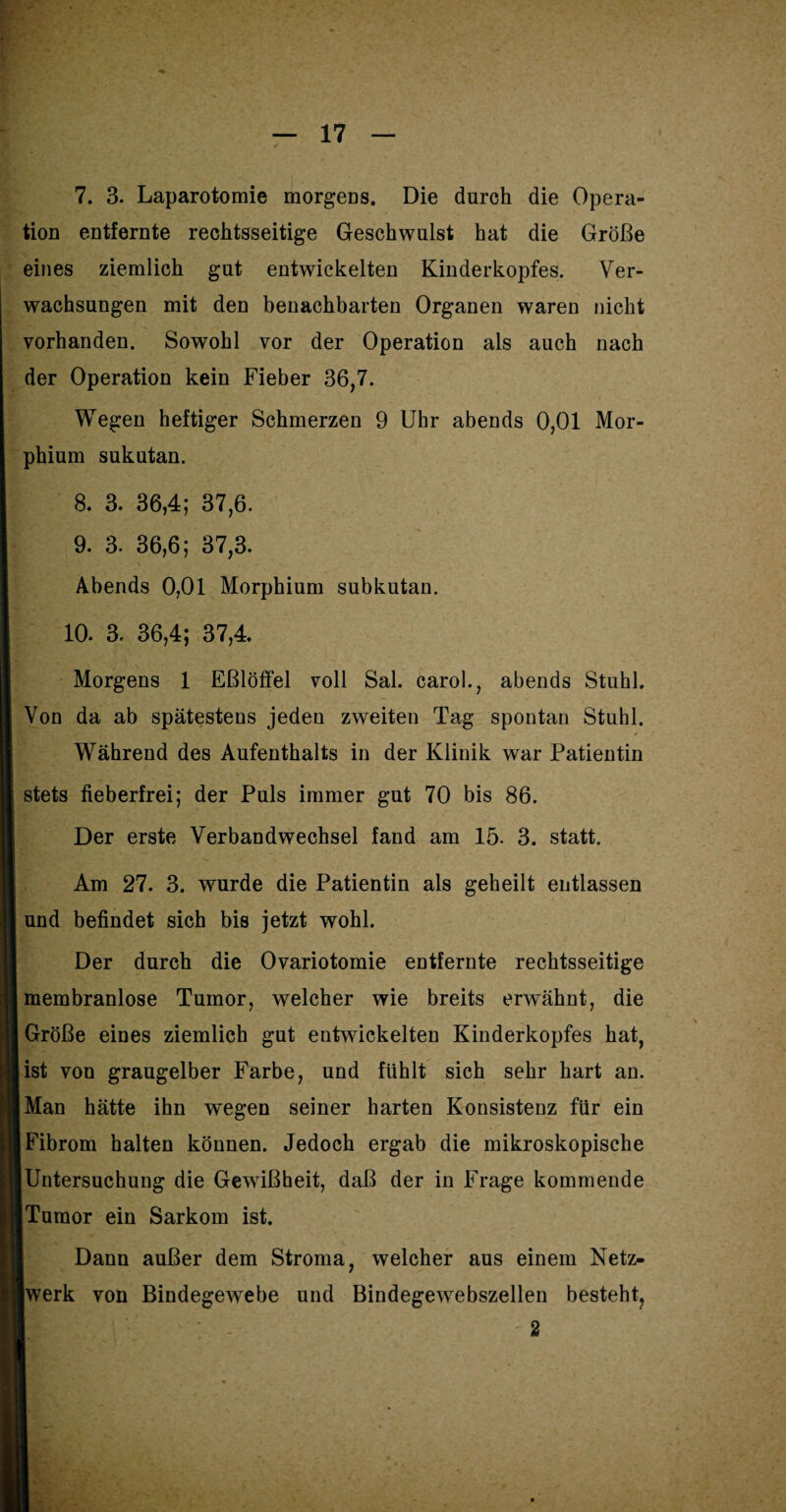 tion entfernte rechtsseitige Geschwulst hat die Größe eines ziemlich gut entwickelten Kinderkopfes. Ver¬ wachsungen mit den benachbarten Organen waren nicht vorhanden. Sowohl vor der Operation als auch nach der Operation kein Fieber 36,7. Wegen heftiger Schmerzen 9 Uhr abends 0,01 Mor¬ phium sukutan. 8- 3. 36,4; 37,6. 9. 3. 36,6; 37,3. Abends 0,01 Morphium subkutan. 10. 3. 36,4; 37,4. Morgens 1 Eßlöffel voll Sal. carol., abends Stuhl. Von da ab spätestens jeden zweiten Tag spontan Stuhl. Während des Aufenthalts in der Klinik war Patientin stets fieberfrei; der Puls immer gut 70 bis 86. Der erste Verbandwechsel fand am 15. 3. statt. Am 27. 3. wurde die Patientin als geheilt entlassen und befindet sich bis jetzt wohl. Der durch die Ovariotomie entfernte rechtsseitige membranlose Tumor, welcher wie breits erwähnt, die Größe eines ziemlich gut entwickelten Kinderkopfes hat, ist von graugelber Farbe, und fühlt sich sehr hart an. Man hätte ihn wegen seiner harten Konsistenz für ein Fibrom halten können. Jedoch ergab die mikroskopische iUntersuchung die Gewißheit, daß der in Frage kommende [Tumor ein Sarkom ist. Dann außer dem Stroma, welcher aus einem Netz¬ werk von Bindegewebe und Bindegewebszellen besteht, 2