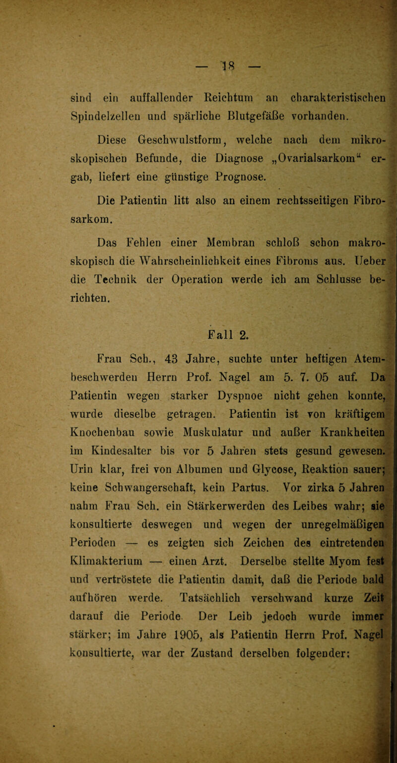 sind ein auffallender Reichtum an charakteristischen Spindelzellen und spärliche Blutgefäße vorhanden. Diese Geschwulstform, welche nach dem mikro¬ skopischen Befunde, die Diagnose „Ovarialsarkomu er¬ gab, liefert eine günstige Prognose. Die Patientin litt also an einem rechtsseitigen Fibro- sarkom. Das Fehlen einer Membran schloß schon makro- skopisch die Wahrscheinlichkeit eines Fibroms aus. Heber die Technik der Operation werde ich am Schlüsse be¬ richten. Fall 2. Frau Sch., 43 Jahre, suchte unter heftigen Atem¬ beschwerden Herrn Prof. Nagel am 5. 7. 05 auf. Da Patientin wegen starker Dyspnoe nicht gehen konnte, wurde dieselbe getragen. Patientin ist von kräftigem Knochenbau sowie Muskulatur und außer Krankheiten im Kindesalter bis vor 5 Jahren stets gesund gewesen. Urin klar, frei von Albumen und Glycose, Reaktion sauer; keine Schwangerschaft, kein Partus. Vor zirka 5 Jahren nahm Frau Sch. ein Stärkerwerden des Leibes wahr; sie konsultierte deswegen und wegen der unregelmäßigen Perioden — es zeigten sich Zeichen des eintretenden Klimakterium — einen Arzt. Derselbe stellte Myom fest > und vertröstete die Patientin damit, daß die Periode bald aufhören werde. Tatsächlich verschwand kurze Zeit darauf die Periode Der Leib jedoch wurde immer stärker; im Jahre 1905, als Patientin Herrn Prof. Nagel konsultierte, war der Zustand derselben folgender: