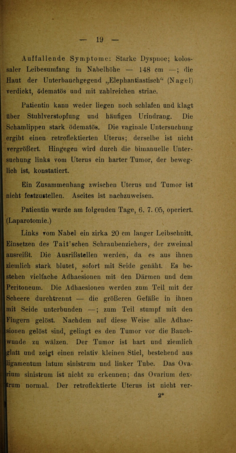 Auffallende Symptome: Starke Dyspnoe; kolos¬ saler Leibesumfang in Nabelhöhe — 148 cm —; die Haut der Unterbauchgegend ,,Elephantiastisch“ (Nagel) verdickt, ödematös und mit zahlreichen striae. Patientin kanu weder liegen noch schlafen und klagt über Stuhlverstopfung und häufigen Urindrang. Die Schamlippen stark ödematös. Die vaginale Untersuchung ergibt einen retroflektierten Uterus; derselbe ist nicht vergrößert. Hingegen wird durch die bimanuelle Unter¬ suchung links vom Uterus ein harter Tumor, der beweg¬ lich ist, konstatiert. Ein Zusammenhang zwischen Uterus und Tumor ist nicht festzustellen. Ascites ist nachzuweisen. Patientin wurde am folgenden Tage, 6. 7. 05, operiert. (Laparotomie.) Links vom Nabel ein zirka 20 cm langer Leibschnitt. Einsetzen des Tait’schen Schraubenziehers, der zweimal ausreißt. Die Ausrißstellen werden, da es aus ihnen ziemlich stark blutet, sofort mit Seide genäht. Es be- » stehen vielfache Adhaesionen mit den Därmen und dem Peritoneum. Die Adhaesionen werden zum Teil mit der Scheere durchtrennt — die größeren Gefäße in ihnen mit Seide unterbunden —; zum Teil stumpf mit den Fingern gelöst. Nachdem auf diese Weise alle Adhae¬ sionen gelöst sind, gelingt es den Tumor vor die Bauch¬ wunde zu wälzen. Der Tumor ist hart und ziemlich glatt und zeigt einen relativ kleinen Stiel, bestehend aus ligamentum latum sinistrum und linker Tube. Das Ova- pum sinistrum ist nicht zu erkennen; das Ovarium dex- prum normal. Der retroflektierte Uterus ist nicht ver- 2* i ’ <. '