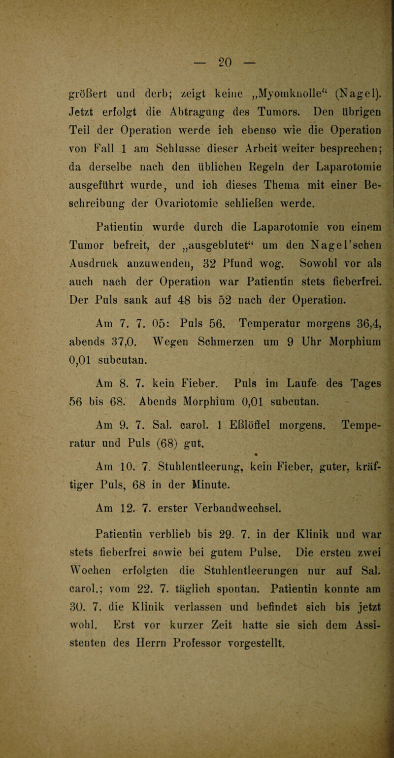 größert und derb; zeigt keine „Myotnknolle“ (Nagel). Jetzt erfolgt die Abtragung des Tumors. Den übrigen Teil der Operation werde ich ebenso wie die Operation von Fall 1 am Schlüsse dieser Arbeit weiter besprechen; da derselbe nach den üblichen Regeln der Laparotomie ausgeführt wurde , und ich dieses Thema mit einer Be¬ schreibung der Ovariotomie schließen werde. Patientin wurde durch die Laparotomie von einem Tumor befreit, der „ausgeblutet“ um den Nagel’sehen Ausdruck anzuwenden, 32 Pfund wog. Sowohl vor als auch nach der Operation war Patientin stets fieberfrei. Der Puls sank auf 48 bis 52 nach der Operation. Am 7. 7. 05: Puls 56. Temperatur morgens 36,4? abends 37,0. Wegen Schmerzen um 9 Uhr Morphium 0,01 subcutan. Am 8. 7. kein Fieber. Puls im Laufe des Tages 56 bis 68. Abends Morphium 0,01 subcutan. Am 9. 7. Sal. carol. 1 Eßlöffel morgens. Tempe¬ ratur und Puls (68) gut. Am 10. 7. Stuhlentleerung, kein Fieber, guter, kräf¬ tiger Puls, 68 in der Minute. Am 12. 7. erster Verbandwechsel. Patientin verblieb bis 29. 7. in der Klinik und war stets fieberfrei sowie bei gutem Pulse. Die ersten zwei Wochen erfolgten die Stuhlentleerungen nur auf Sal. carol.; vom 22. 7. täglich spontan. Patientin konnte am 30. 7. die Klinik verlassen und befindet sich bis jetzt wohl. Erst vor kurzer Zeit hatte sie sich dem Assi¬ stenten des Herrn Professor vorgestellt.