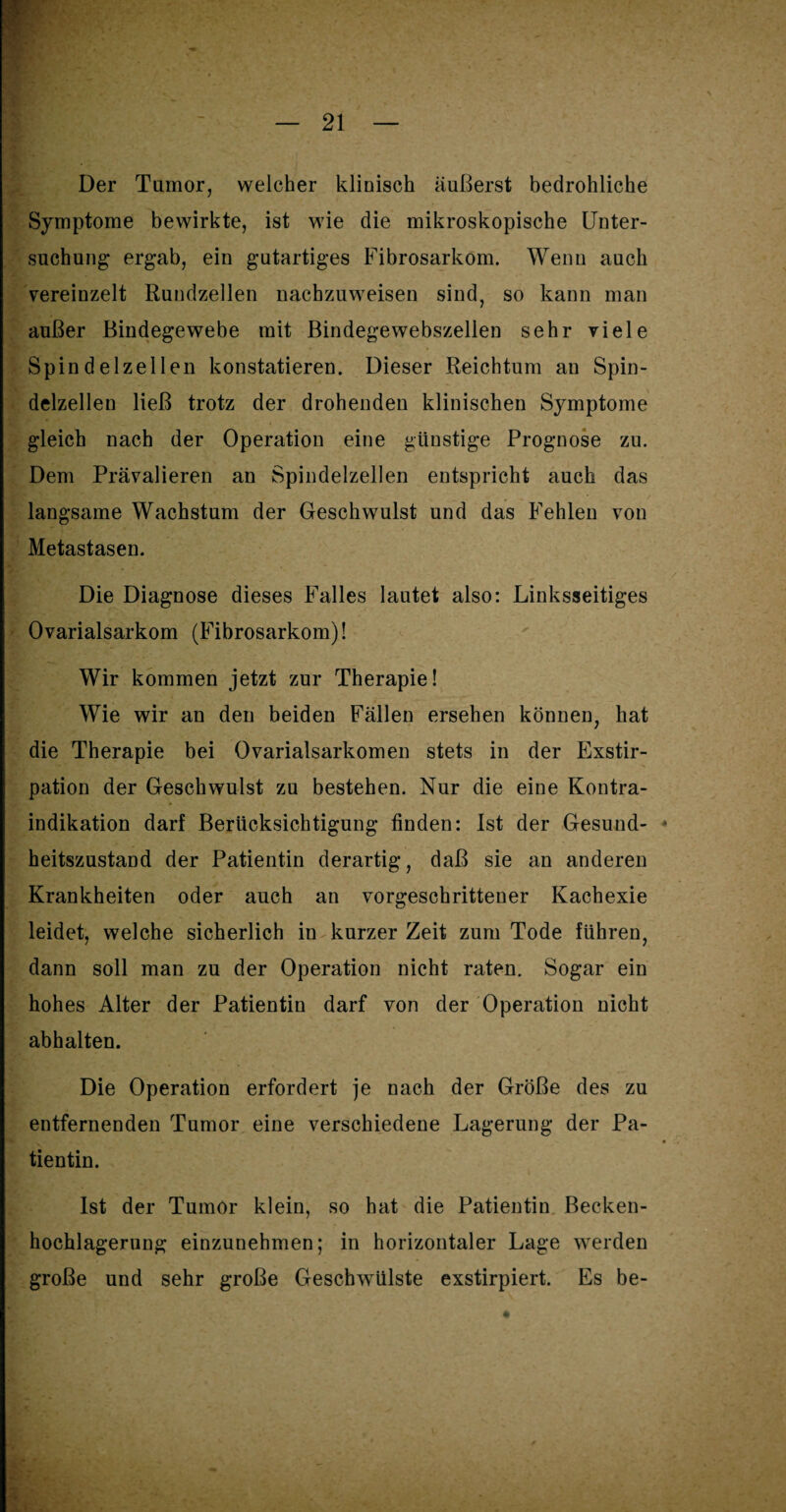 Der Tumor, welcher klinisch äußerst bedrohliche Symptome bewirkte, ist wie die mikroskopische Unter¬ suchung ergab, ein gutartiges Fibrosarkom. Wenn auch vereinzelt Rundzellen nachzuweisen sind, so kann man außer Bindegewebe mit Bindegewebszellen sehr viele Spindelzellen konstatieren. Dieser Reichtum an Spin¬ delzellen ließ trotz der drohenden klinischen Symptome gleich nach der Operation eine günstige Prognose zu. Dem Prävalieren an Spindelzellen entspricht auch das langsame Wachstum der Geschwulst und das Fehlen von Metastasen. Die Diagnose dieses Falles lautet also: Linksseitiges Ovarialsarkom (Fibrosarkom)! Wir kommen jetzt zur Therapie! Wie wir an den beiden Fällen ersehen können, hat die Therapie bei Ovarialsarkomen stets in der Exstir¬ pation der Geschwulst zu bestehen. Nur die eine Kontra¬ indikation darf Berücksichtigung finden: Ist der Gesund¬ heitszustand der Patientin derartig, daß sie an anderen Krankheiten oder auch an vorgeschrittener Kachexie leidet, welche sicherlich in kurzer Zeit zum Tode führen, dann soll man zu der Operation nicht raten. Sogar ein hohes Alter der Patientin darf von der Operation nicht abhalten. Die Operation erfordert je nach der Größe des zu entfernenden Tumor eine verschiedene Lagerung der Pa¬ tientin. Ist der Tumor klein, so hat die Patientin Becken¬ hochlagerung einzunehmen; in horizontaler Lage werden große und sehr große Geschwülste exstirpiert. Es be-