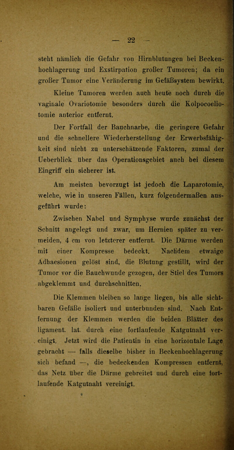steht nämlich die Gefahr von Hirnblutungen bei Becken¬ hochlagerung und Exstirpation großer Tumoren; da ein großer Tumor eine Veränderung im Gefäßsystem bewirkt. Kleine Tumoren werden auch heute noch durch die vaginale Ovariotomie besonders durch die Kolpocoelio- tomie anterior entfernt. Der Fortfall der Bauchnarbe, die geringere Gefahr und die schnellere Wiederherstellung der Erwerbsfähig¬ keit sind nicht zu unterschätzende Faktoren, zumal der Ueberblick über das Operationsgebiet auch bei diesem Eingriff ein sicherer ist. Am meisten bevorzugt ist jedoch die Laparotomie, ’S welche, wie in unseren Fällen, kurz folgendermaßen aus¬ geführt wurde: Zwischen Nabel und Symphyse wurde zunächst der Schnitt angelegt und zwar, um Hernien später zu ver¬ meiden, 4 cm von letzterer entfernt. Die Därme werden mit einer Kompresse bedeckt. Nachdem etwaige Adhaesionen gelöst sind, die Blutung gestillt, wird der Tumor vor die Bauchwunde gezogen, der Stiel des Tumors abgeklemmt und durchschnitten. Die Klemmen bleiben so lange liegen, bis alle sicht¬ baren Gefäße isoliert und unterbunden sind. Nach Ent¬ fernung der Klemmen werden die beiden Blätter des ligament. lat. durch eine fortlaufende Katgutnaht ver- . einigt. Jetzt wird die Patientin in eine horizontale Lage gebracht — falls dieselbe bisher in Beckenhochlagerung sich befand —, die bedeckenden Kompressen entfernt, das Netz über die Därme gebreitet und durch eiue fort¬ laufende Katgutnaht vereinigt.
