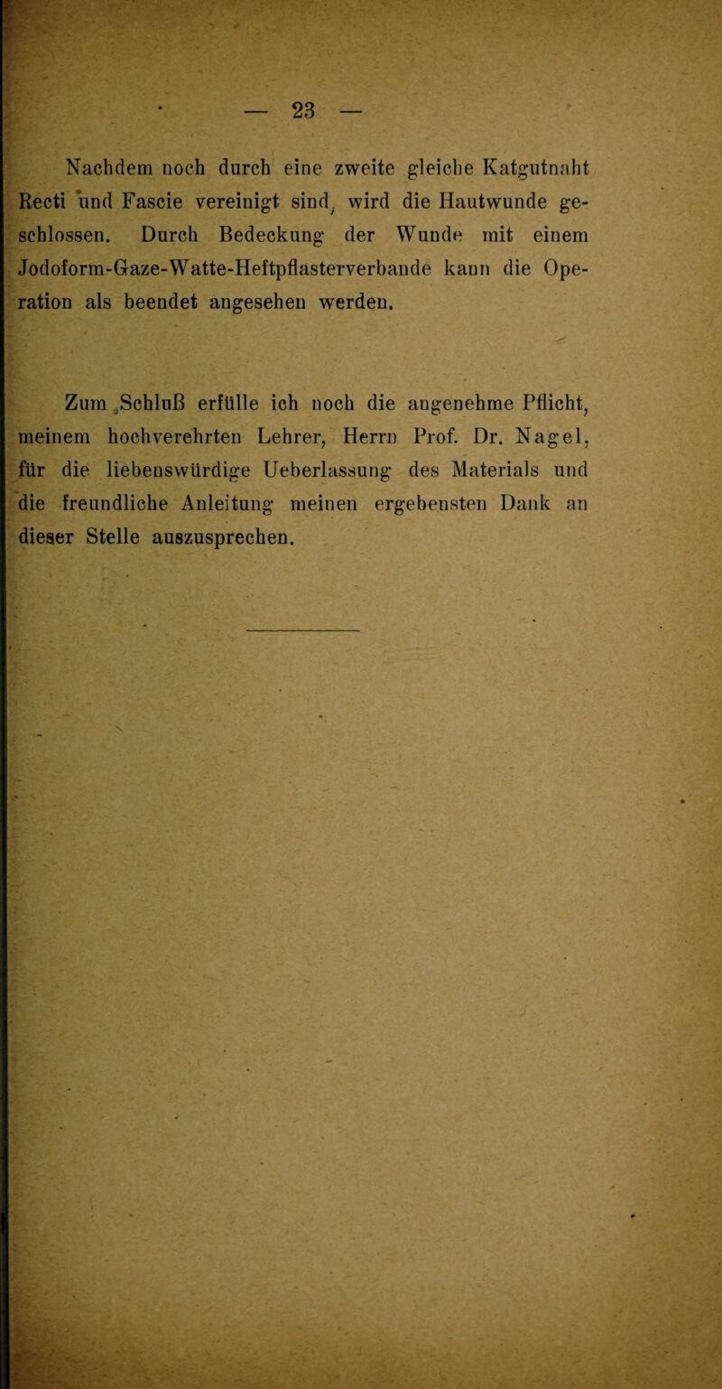 Nachdem noch durch eine zweite gleiche Katgutnaht Recti und Fascie vereinigt sind, wird die Hautwunde ge¬ schlossen. Durch Bedeckung der Wunde mit einem Jodoform-Gaze-Watte-Heftpflasterverbande kann die Ope¬ ration als beendet angesehen werden. Zum Schluß erfülle ich noch die angenehme Pflicht, meinem hochverehrten Lehrer, Herrn Prof. Dr. Nagel, für die liebenswürdige Ueberlassung des Materials und die freundliche Anleitung meinen ergebensten Dank an dieser Stelle auszusprechen.