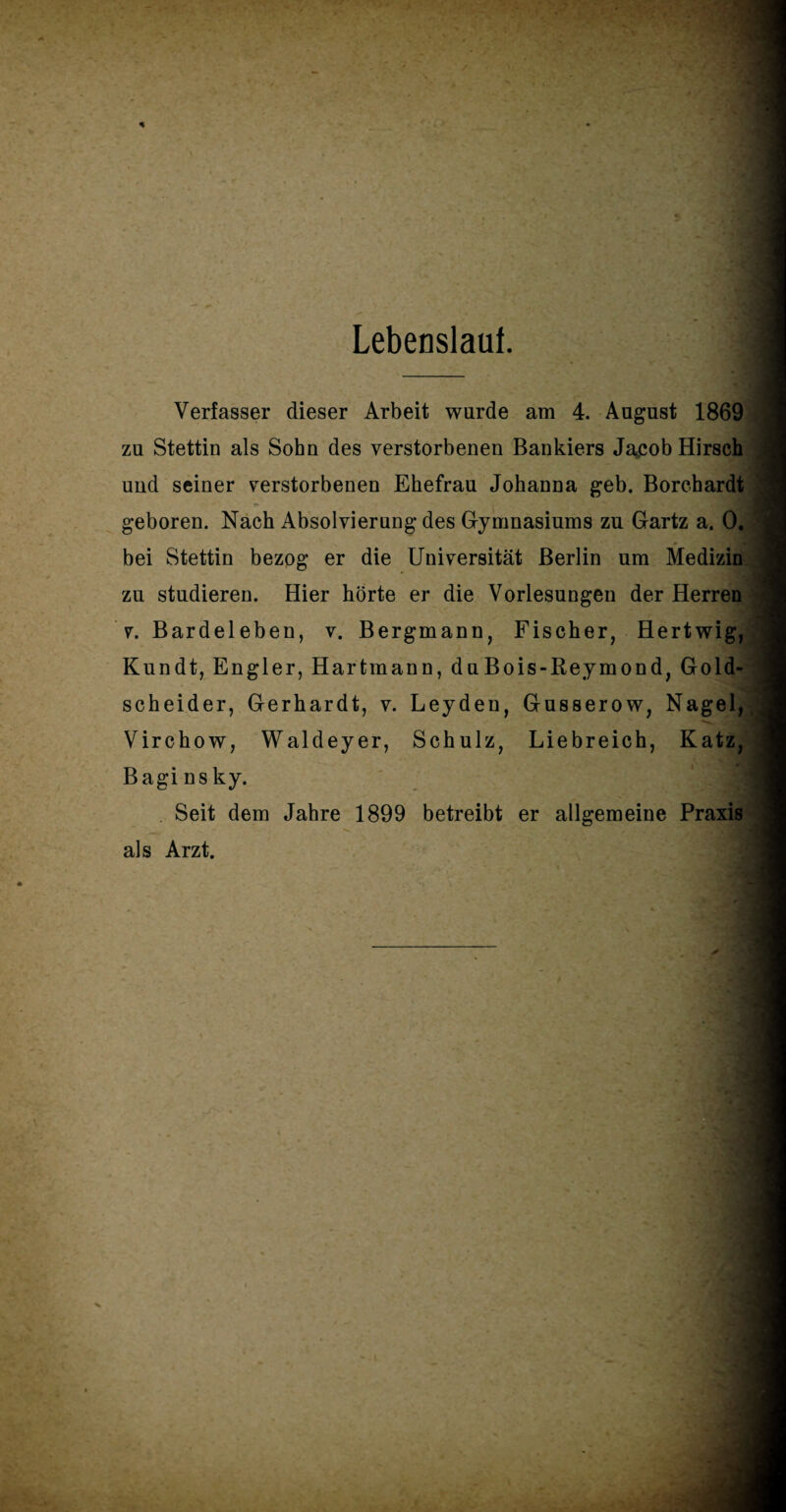 Lebenslauf. Verfasser dieser Arbeit wurde am 4. August 1869 zu Stettin als Sohn des verstorbenen Bankiers Jacob Hirsch und seiner verstorbenen Ehefrau Johanna geb. Borcbardt geboren. Nach Absolvierung des Gymnasiums zu Gartz a. 0. bei Stettin bezog er die Universität Berlin um Medizin zu studieren. Hier hörte er die Vorlesungen der Herren v. Bardeleben, v. Bergmann, Fischer, Hertwig, Kundt, Engler, Hartmann, duBois-Reymond, Gold¬ scheider, Gerhardt, v. Leyden, Gusserow, Nagel,,; Virchow, Waldeyer, Schulz, Liebreich, Katz, Bagi ns ky. Seit dem Jahre 1899 betreibt er allgemeine Praxis als Arzt.