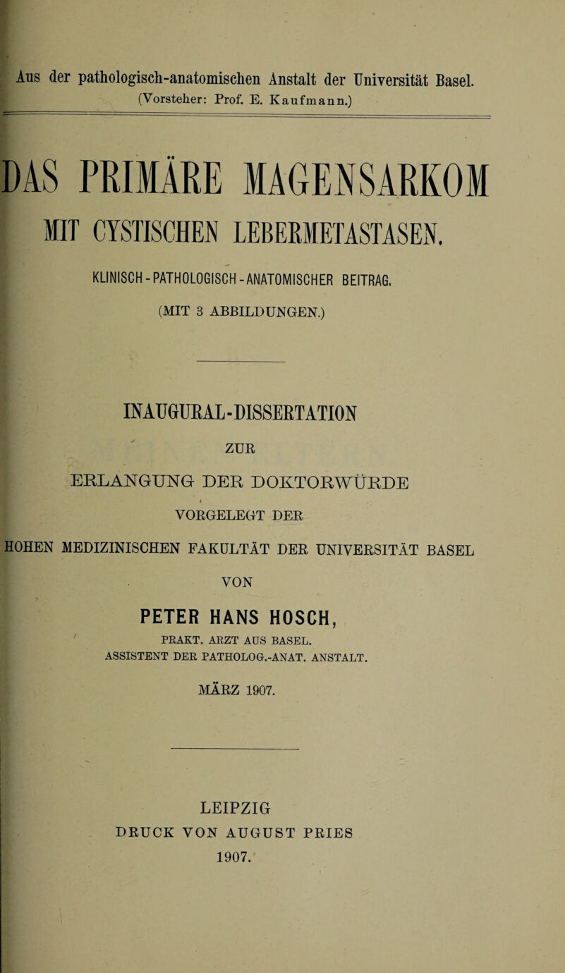 Aus der pathologisch-anatomischen Anstalt der Universität Basel. (Vorsteher: Prof. E. Kaufmann.) DAS PRIMÄRE MAGENSARKOM MIT CISTISCHEN LEBEMETASTASEN. KLINISCH-PATHOLOGISCH-ANATOMISCHER BEITRAG. (MIT 3 ABBILDUNGEN.) INATJ GUR AL - DISSERTATION ZUR ERLANGUNG DER DOKTORWÜRDE VORGELEGT DER HOHEN MEDIZINISCHEN FAKULTÄT DER UNIVERSITÄT BASEL VON PETER HANS HOSCH, PRAKT. ARZT AUS BASEL. ASSISTENT DER PATHOLOG.-ANAT. ANSTALT. MÄRZ 1907. LEIPZIG DRUCK VON AUGUST PRIES 1907.