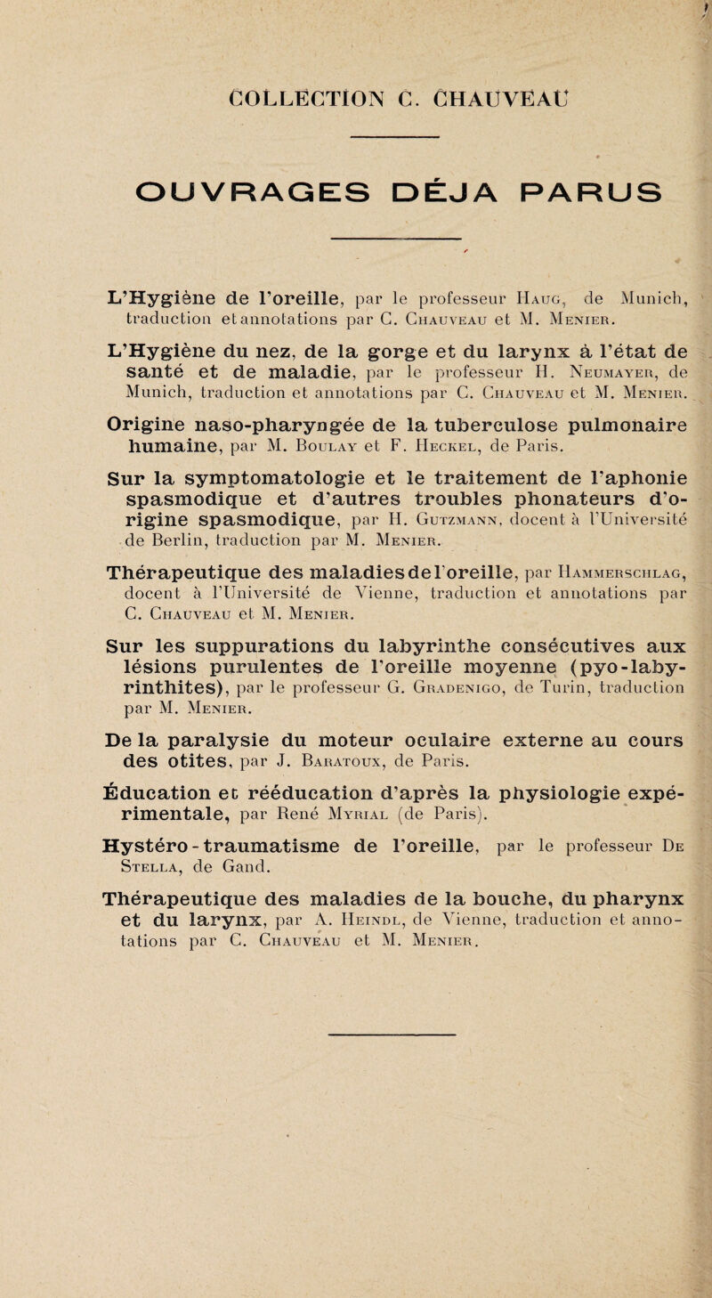 collection c. Chauveau I y OUVRAGES DÉJÀ PARUS L’Hygiène de l’oreille, par le professeur Haug, de Munich, traduction et annotations par G. Chauveau et M. Menier. L’Hygiène du nez, de la gorge et du larynx à l’état de santé et de maladie, par le professeur H, Neumaa^er, de Munich, traduction et annotations par C. Chauveau et M. Menier. Origine naso-pharyngée de la tuberculose pulmonaire humaine, par M. Boulay et F. Heckel, de Paris. Sur la symptomatologie et le traitement de l’aphonie spasmodique et d’autres troubles phonateurs d’o¬ rigine spasmodique, par H. Gutzmann, docent à rUniversité de Berlin, traduction par M. Menier. Thérapeutique des maladies de l’oreille, par Hammerschlag, docent à PUniversité de Vienne, traduction et annotations par C. Chauveau et M. Menier. Sur les suppurations du labyrinthe consécutives aux lésions purulentes de l’oreille moyenne (pyo-laby- rinthites), par le professeur G. Gradenigo, de Turin, traduction par M. Menier. De la paralysie du moteur oculaire externe au cours des otites, par J. Baratoux, de Paris. Éducation ec rééducation d’après la physiologie expé¬ rimentale, par René Myrial (de Paris). Hystéro - traumatisme de l’oreille, par le professeur De Stella, de Gand. Thérapeutique des maladies de la bouche, du pharynx et du larynx, par A. Heindl, de Vienne, traduction et anno¬ tations par C. Chauveau et M. Menier. 1