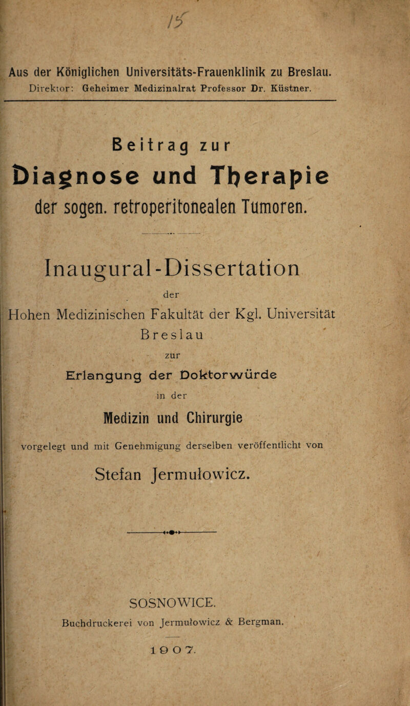 ) c/ fy Aus der Königlichen Universitäts-Frauenklinik zu Breslau. Direktor: Geheimer Medizinalrat Professor Dr. Küstner. Beitrag zur Diagnose und Therapie der sogen, retroperitonealen Tumoren. Inaugural-Dissertation der Hohen Medizinischen Fakultät der Kgl. Universität Breslau zur Erlangung der Doktorwürde in der Medizin und Chirurgie vorgelegt und mit Genehmigung derselben veröffentlicht von - Stefan Jermuiowicz. SOSNOWICE. Buchdruckerei von Jermuiowicz & Bergman. 10 0 7.