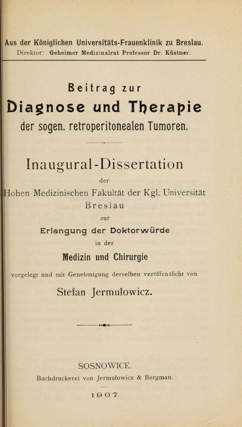 Aus der Königlichen Universitäts-Frauenklinik zu Breslau. Direktor: Geheimer Medizinalrat Professor Dr. Kiistner. *- Beitrag zur Diagnose und Therapie der sogen, retroperitonealen Tumoren. Inaugural -Dissertation der iHohen Medizinischen Fakultät der Kgl. Universität Breslau zur Erlangung der Doktorwürde in der Medizin und Chirurgie vorgelegt und mit Genehmigung derselben veröffentlicht von Stefan Jermulowicz. SOSNOWICE. Buchdruckerei von Jermulowicz & Bergman. 1907.