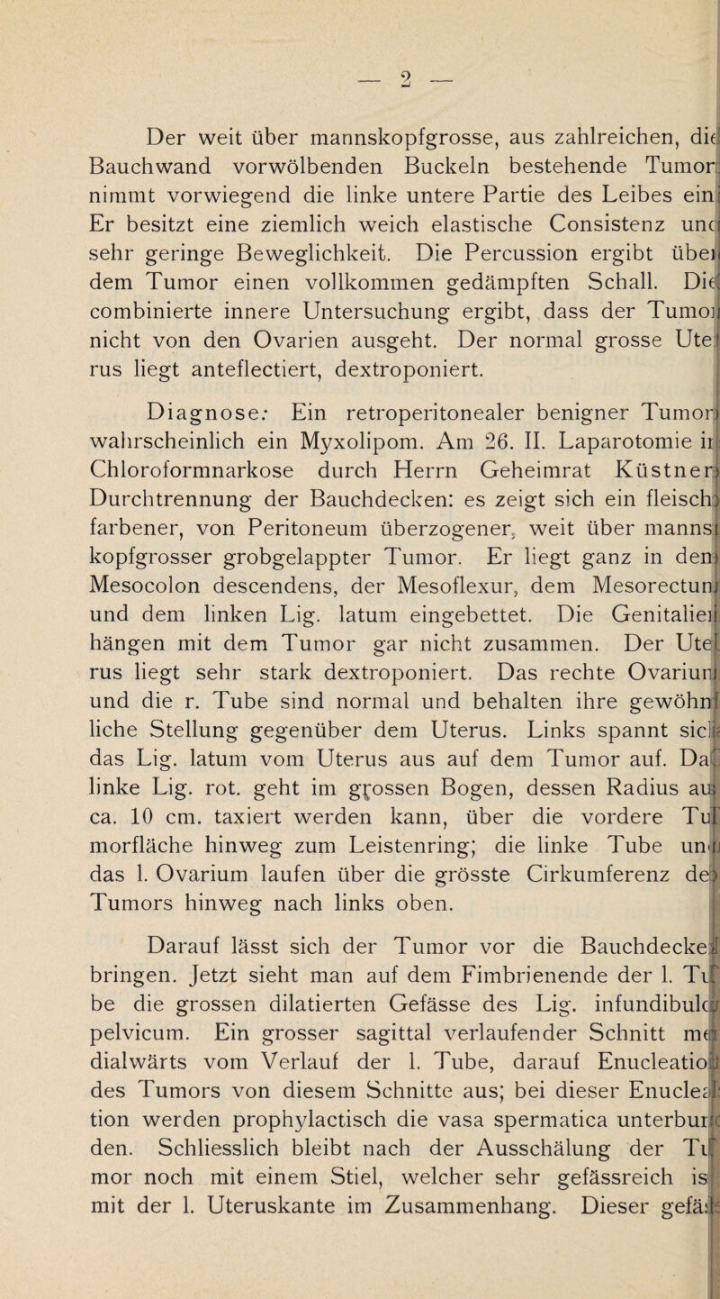 9 Der weit über mannskopfgrosse, aus zahlreichen, die Bauch wand vorwölbenden Buckeln bestehende Tumor nimmt vorwiegend die linke untere Partie des Leibes ein; Er besitzt eine ziemlich weich elastische Consistenz unci sehr geringe Beweglichkeit. Die Percussion ergibt üben dem Tumor einen vollkommen gedämpften Schall. Did combinierte innere Untersuchung ergibt, dass der Tumon nicht von den Ovarien ausgeht. Der normal grosse Utei rus liegt anteflectiert, dextroponiert. Diagnose: Ein retroperitonealer benigner Tumon wahrscheinlich ein Myxolipom. Am 26. II. Laparotomie iij Chloroformnarkose durch Herrn Geheimrat Küstnen Durchtrennung der Bauchdecken: es zeigt sich ein fleisch) farbener, von Peritoneum überzogener, weit über mannst kopfgrosser grobgelappter Tumor. Er liegt ganz in den) Mesocolon descendens, der Mesoflexur, dem Mesorectum und dem linken Lig. latum eingebettet. Die Genitalien hängen mit dem Tumor gar nicht zusammen. Der Ute! rus liegt sehr stark dextroponiert. Das rechte Ovarium und die r. Tube sind normal und behalten ihre gewöhn^ liehe Stellung gegenüber dem Uterus. Links spannt sielt das Lig. latum vom Uterus aus auf dem Tumor auf. Daii linke Lig. rot. geht im grossen Bogen, dessen Radius au; ca. 10 cm. taxiert werden kann, über die vordere Tu! morfläche hinweg zum Leistenring; die linke Tube unifj das 1. Ovarium laufen über die grösste Cirkumferenz der Tumors hinweg nach links oben. Darauf lässt sich der Tumor vor die Bauchdecke >1 bringen. Jetzt sieht man auf dem Fimbrienende der 1. Tifj be die grossen dilatierten Gefässe des Lig. infundibulca pelvicum. Ein grosser sagittal verlaufender Schnitt mo dialwärts vom Verlauf der 1. Tube, darauf Enucleatiofi des Tumors von diesem Schnitte aus; bei dieser Enucleat tion werden prophylactisch die vasa spermatica unterburic den. Schliesslich bleibt nach der Ausschälung der TU mor noch mit einem Stiel, welcher sehr gefässreich is