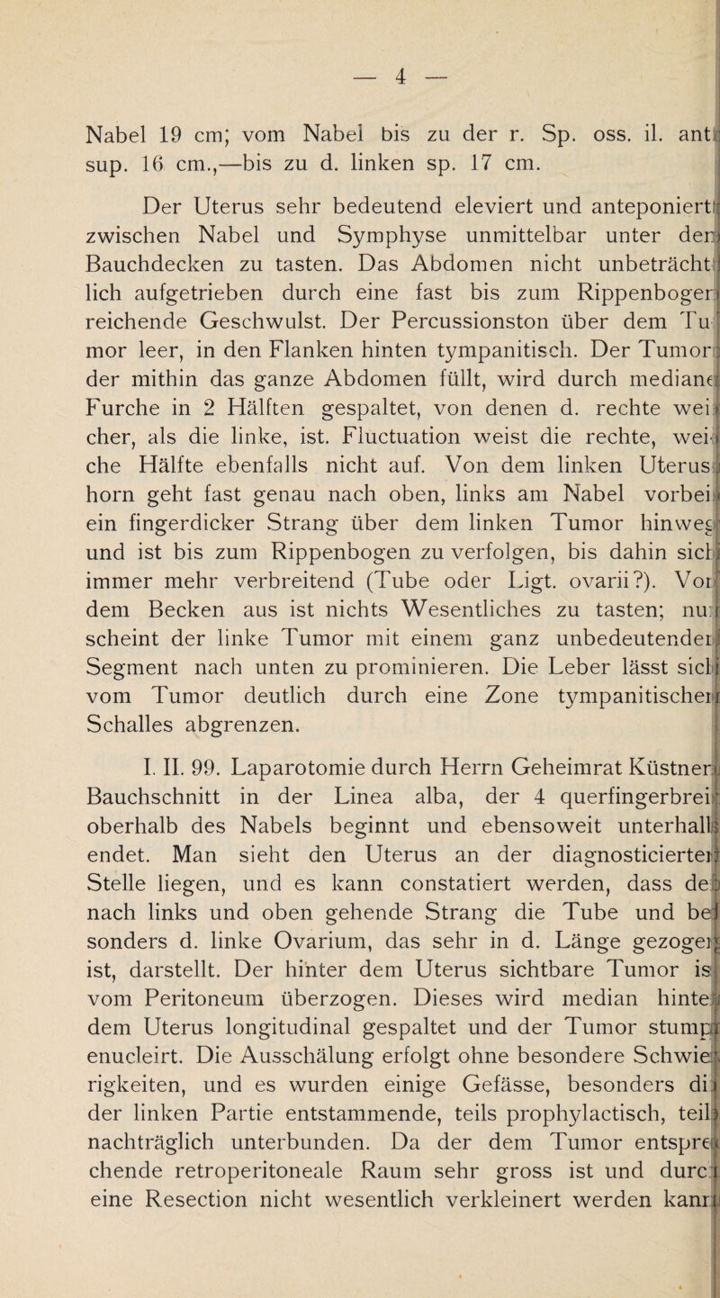 Nabel 19 cm; vom Nabel bis zu der r. Sp. oss. il. ant: sup. 16 cm.,—bis zu d. linken sp. 17 cm. Der Uterus sehr bedeutend eleviert und anteponierü zwischen Nabel und Symphyse unmittelbar unter der Bauchdecken zu tasten. Das Abdomen nicht unbeträchü lieh aufgetrieben durch eine fast bis zum Rippenboger reichende Geschwulst. Der Percussionston über dem Tu mor leer, in den Flanken hinten tympanitisch. Der Tumor der mithin das ganze Abdomen füllt, wird durch mediane Furche in 2 Hälften gespaltet, von denen d. rechte wei eher, als die linke, ist. Fluctuation weist die rechte, weil che Hälfte ebenfalls nicht auf. Von dem linken Uterus horn geht fast genau nach oben, links am Nabel vorbei ein fingerdicker Strang über dem linken Tumor hinweg; und ist bis zum Rippenbogen zu verfolgen, bis dahin siel immer mehr verbreitend (Tube oder Ligt. ovarii?). Vor dem Becken aus ist nichts Wesentliches zu tasten; nun scheint der linke Tumor mit einem ganz unbedeutender;I Segment nach unten zu prominieren. Die Leber lässt siet vom Tumor deutlich durch eine Zone tympanitischeM Schalles abgrenzen. I. II. 99. Laparotomie durch Herrn Geheimrat Küstnen; Bauchschnitt in der Linea alba, der 4 querfingerbrei oberhalb des Nabels beginnt und ebensoweit unterhall endet. Man sieht den Uterus an der diagnosticierter: Stelle liegen, und es kann constatiert werden, dass de . nach links und oben gehende Strang die Tube und be: sonders d. linke Ovarium, das sehr in d. Länge gezogen ist, darstellt. Der hinter dem Uterus sichtbare Tumor is vom Peritoneum überzogen. Dieses wird median hinte i dem Uterus longitudinal gespaltet und der Tumor stump enucleirt. Die Ausschälung erfolgt ohne besondere Schwiei\ rigkeiten, und es wurden einige Gefässe, besonders di) der linken Partie entstammende, teils prophylactisch, teil 3 nachträglich unterbunden. Da der dem Tumor entsprea chende retroperitoneale Raum sehr gross ist und durc eine Resection nicht wesentlich verkleinert werden kanr