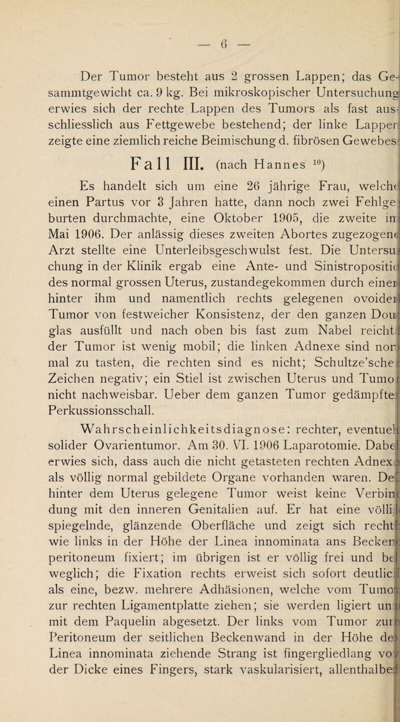 Der Tumor besteht aus 2 grossen Lappen; das Ge- sammtgewicht ca. 9 kg. Bei mikroskopischer Untersuchung erwies sich der rechte Lappen des Tumors als fast aus¬ schliesslich aus Fettgewebe bestehend; der linke Lapper zeigte eine ziemlich reiche Beimischung d. fibrösen Gewebes Pall III. (nach Hannes 10) Es handelt sich um eine 26 jährige Frau, weicht; einen Partus vor 3 Jahren hatte, dann noch zwei Fehlge* bürten durchmachte, eine Oktober 1905, die zweite in Mai 1906. Der anlässig dieses zweiten Abortes zugezogene Arzt stellte eine Unterleibsgeschwulst fest. Die Untersuif chung in der Klinik ergab eine Ante- und Sinistropositicl des normal grossen Uterus, zustandegekommen durch einer; hinter ihm und namentlich rechts gelegenen ovoidei! Tumor von festweicher Konsistenz, der den ganzen Douc glas ausfüllt und nach oben bis fast zum Nabel reicht ! der Tumor ist wenig mobil; die linken Adnexe sind nori mal zu tasten, die rechten sind es nicht; Schultze’sche r Zeichen negativ; ein Stiel ist zwischen Uterus und Tumor nicht nachweisbar. Ueber dem ganzen Tumor gedämpfte Perkussionsschall. Wahrscheinlichkeitsdiagnose: rechter, eventuell solider Ovarientumor. Am 30. VI. 1906 Laparotomie. Dabei erwies sich, dass auch die nicht getasteten rechten Adnex s als völlig normal gebildete Organe vorhanden waren. Det hinter dem Uterus gelegene Tumor weist keine Verbiet düng mit den inneren Genitalien auf. Er hat eine völlij spiegelnde, glänzende Oberfläche und zeigt sich recht! wie links in der Höhe der Linea innominata ans Becker:): peritoneum fixiert; im übrigen ist er völlig frei und bei weglich; die Fixation rechts erweist sich sofort deutlich als eine, bezw. mehrere Adhäsionen, welche vom Tumoi zur rechten Ligamentplatte ziehen; sie werden ligiert unii mit dem Paquelin abgesetzt. Der links vom Tumor zurh Peritoneum der seitlichen Beckenwand in der Höhe de) Linea innominata ziehende Strang ist fingergliedlang vo, der Dicke eines Fingers, stark vaskularisiert, allenthalbe: