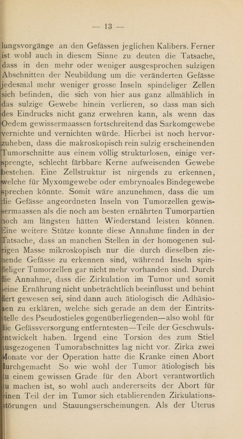 lungsvorgänge an den Gefässen jeglichen Kalibers. Ferner ist wohl auch in diesem Sinne zu deuten die Tatsache, dass in den mehr oder weniger ausgesprochen sulzigen Abschnitten der Neubildung um die veränderten Gefässe jedesmal mehr weniger grosse Inseln spindeliger Zellen sich befinden, die sich von hier aus ganz allmählich in das sulzige Gewebe hinein verlieren, so dass man sich des Eindrucks nicht ganz erwehren kann, als wenn das Oedem gewissermaassen fortschreitend das Sarkomgewebe vernichte und vernichten würde. Hierbei ist noch hervor¬ zuheben, dass die makroskopisch rein sulzig erscheinenden ITumorschnitte aus einem völlig strukturlosen, einige ver- rengte, schlecht färbbare Kerne aufweisenden Gewebe bestehen. Eine Zellstruktur ist nirgends zu erkennen, ikvelche für Myxomgewebe oder embrynoales Bindegewebe (sprechen könnte. Somit wäre anzunehmen, dass die um nie Gefässe angeordneten Inseln von Tumorzellen gewis- bermaassen als die noch am besten ernährten Tumorpartien poch am längsten hätten Wiederstand leisten können. Ihne weitere Stütze konnte diese Annahme finden in der Tatsache, dass an manchen Stellen in der homogenen sul- igen Masse mikroskopisch nur die durch dieselben zie- ende Gefässe zu erkennen sind, während Inseln spin- eliger Tumorzellen gar nicht mehr vorhanden sind. Durch ie Annahme, dass die Zirkulation im Tumor und somit eine Ernährung nicht unbeträchtlich beeinflusst und behint ert gewesen sei, sind dann auch ätiologisch die Adhäsio- en zu erklären, welche sich gerade an dem der Eintrits- telle des Pseudostieles gegenüberliegenden—also wohl für ie Gefässversorgung entferntesten—Teile der Geschwuls- ntwickelt haben. Irgend eine Torsion des zum Stiel usgezogenen Tumorabschnittes lag nicht vor. Zirka zwei llonate vor der Operation hatte die Kranke einen Abort lurchgemacht So wie wohl der Tumor ätiologisch bis |u einem gewissen Grade für den Abort verantwortlich tu machen ist, so wohl auch andererseits der Abort für inen Teil der im Tumor sich etablierenden Zirkulations¬ störungen und Stauungserscheinungen. Als der Uterus