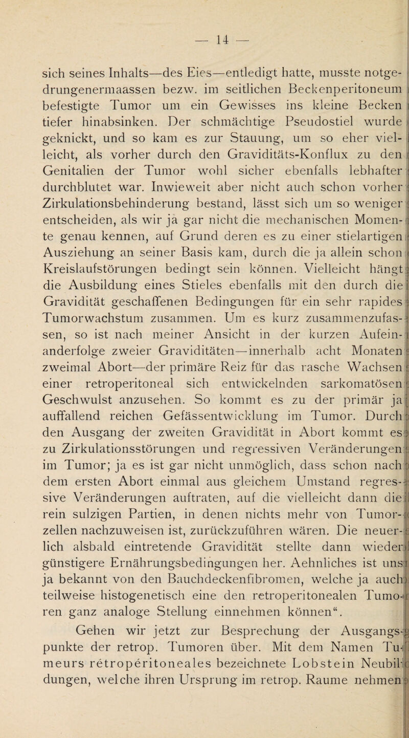 sich seines Inhalts—des Eies—entledigt hatte, musste notge- drungenermaassen bezw. im seitlichen Beckenperitoneum i befestigte Tumor um ein Gewisses ins kleine Becken j tiefer hinabsinken. Der schmächtige Pseudostiel wurde geknickt, und so kam es zur Stauung, um so eher viel- i leicht, als vorher durch den Graviditäts-Konflux zu den ; Genitalien der Tumor wohl sicher ebenfalls lebhafter 1 durchblutet war. Inwieweit aber nicht auch schon vorher j Zirkulationsbehinderung bestand, lässt sich um so weniger : entscheiden, als wir ja gar nicht die mechanischen Momen-1 te genau kennen, auf Grund deren es zu einer stielartigen Ausziehung an seiner Basis kam, durch die ja allein schon < Kreislaufstörungen bedingt sein können. Vielleicht hängt | die Ausbildung eines Stieles ebenfalls mit den durch diel Gravidität geschaffenen Bedingungen für ein sehr rapides i Tumorwachstum zusammen. Um es kurz zusammenzufas-: sen, so ist nach meiner Ansicht in der kurzen Aufein-1 anderfolge zweier Graviditäten—innerhalb acht Monaten t zweimal Abort—der primäre Reiz für das rasche Wachsen r einer retroperitoneal sich entwickelnden sarkomatösen ^ Geschwulst anzusehen. So kommt es zu der primär ja: auffallend reichen Gefässentwicklung im Tumor. Durchp den Ausgang der zweiten Gravidität in Abort kommt es; zu Zirkulationsstörungen und regressiven Veränderungen? im Tumor; ja es ist gar nicht unmöglich, dass schon nach :> dem ersten Abort einmal aus gleichem Umstand regres-1 sive Veränderungen auftraten, auf die vielleicht dann dieii rein sulzigen Partien, in denen nichts mehr von Tumor-» zellen nachzuweisen ist, zurückzuführen wären. Die neuer- s lieh alsbald eintretende Gravidität stellte dann wiedeq! günstigere Ernährungsbedingungen her. Aehnliches ist uns? ja bekannt von den Bauchdeckenfibromen, welche ja auch) teilweise histogenetisch eine den retroperitonealen Tumo-r ren ganz analoge Stellung einnehmen können“. Gehen wir jetzt zur Besprechung der Ausgangs-.1 punkte der retrop. Tumoren über. Mit dem Namen Tii-1 meurs retroperitoneales bezeichnete Lobstein NeubiP düngen, welche ihren Ursprung im retrop. Raume nehmen :