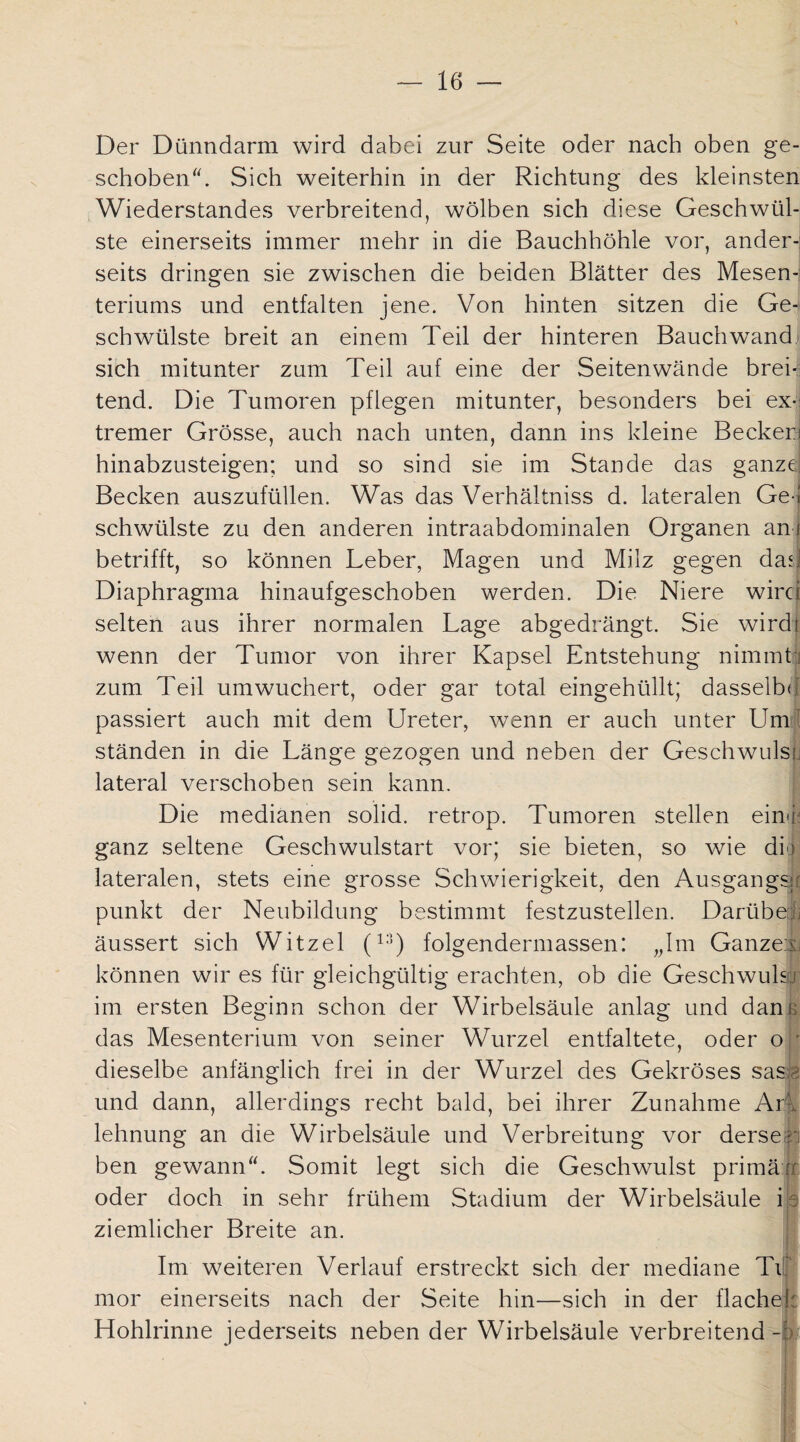 Der Dünndarm wird dabei zur Seite oder nach oben ge¬ schoben. Sich weiterhin in der Richtung des kleinsten Wiederstandes verbreitend, wölben sich diese Geschwül¬ ste einerseits immer mehr in die Bauchhöhle vor, ander¬ seits dringen sie zwischen die beiden Blätter des Mesen¬ teriums und entfalten jene. Von hinten sitzen die Ge¬ schwülste breit an einem Teil der hinteren Bauch wand, sich mitunter zum Teil auf eine der Seiten wände brek tend. Die Tumoren pflegen mitunter, besonders bei ex¬ tremer Grösse, auch nach unten, dann ins kleine Becker) hinabzusteigen; und so sind sie im Stande das ganze Becken auszufüllen. Was das Verhältniss d. lateralen Ge¬ schwülste zu den anderen intraabdominalen Organen an betrifft, so können Leber, Magen und Milz gegen das Diaphragma hinaufgeschoben werden. Die Niere wird selten aus ihrer normalen Lage abgedrängt. Sie wird! wenn der Tumor von ihrer Kapsel Entstehung nimmt] zum Teil umwuchert, oder gar total eingehüllt; dasselbe passiert auch mit dem Ureter, wenn er auch unter Um¬ ständen in die Länge gezogen und neben der Geschwuls lateral verschoben sein kann. Die medianen solid, retrop. Tumoren stellen einfi; ganz seltene Geschwulstart vor; sie bieten, so wie die lateralen, stets eine grosse Schwierigkeit, den Ausgangsr punkt der Neubildung bestimmt festzustellen. Darübejj äussert sich Witzei (13) folgendermassen: „Im Ganzer: können wir es für gleichgültig erachten, ob die Geschwuls J im ersten Beginn schon der Wirbelsäule anlag und dan das Mesenterium von seiner Wurzel entfaltete, oder o dieselbe anfänglich frei in der Wurzel des Gekröses sasa und dann, allerdings recht bald, bei ihrer Zunahme Ar lehnung an die Wirbelsäule und Verbreitung vor derse i ben gewann. Somit legt sich die Geschwulst primäf oder doch in sehr frühem Stadium der Wirbelsäule i ziemlicher Breite an. Im weiteren Verlauf erstreckt sich der mediane TL mor einerseits nach der Seite hin—sich in der flach Hohlrinne jederseits neben der Wirbelsäule verbreitend-