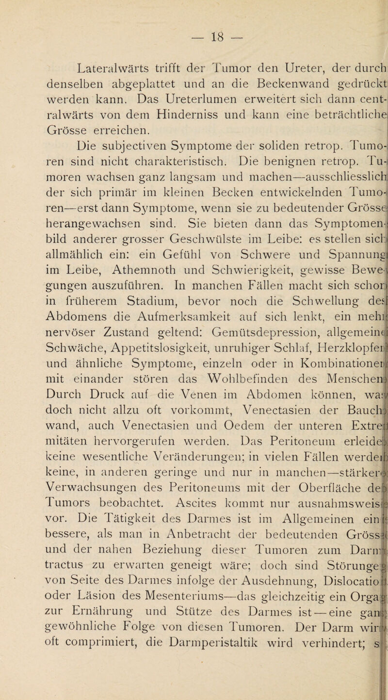 Lateralwärts trifft der Tumor den Ureter, der durch denselben abgeplattet und an die Beckenwand gedrückt werden kann. Das Ureterlumen erweitert sich dann cent-S ralwärts von dem Hinderniss und kann eine beträchtliche! Grösse erreichen. Die subjectiven Symptome der soliden retrop. Tumo¬ ren sind nicht charakteristisch. Die benignen retrop. Tu¬ moren wachsen ganz langsam und machen—ausschliesslich! der sich primär im kleinen Becken entwickelnden Tumo-> ren—erst dann Symptome, wenn sie zu bedeutender Grösse herangewachsen sind. Sie bieten dann das Symptomen- bild anderer grosser Geschwülste im Leibe: es stellen sich allmählich ein: ein Gefühl von Schwere und Spannung! im Leibe, Athemnoth und Schwierigkeit, gewisse Bewe¬ gungen auszuführen. In manchen Fällen macht sich schon in früherem Stadium, bevor noch die Schwellung des! Abdomens die Aufmerksamkeit auf sich lenkt, ein mehii nervöser Zustand geltend: Gemütsdepression, allgemeine Schwäche, Appetitslosigkeit, unruhiger Schlaf, Herzklopfei;| und ähnliche Symptome, einzeln oder in Kombinationei mit einander stören das Wohlbefinden des Menschen Durch Druck auf die Venen im Abdomen können, wa: doch nicht allzu oft vorkommt, Venectasien der Bauch; wand, auch Venectasien und Oedem der unteren Extrem mitäten hervorgerufen werden. Das Peritoneum erleide® keine wesentliche Veränderungen; in vielen Fällen werdeib keine, in anderen geringe und nur in manchen—stärkere Verwachsungen des Peritoneums mit der Oberfläche de b Tumors beobachtet. Ascites kommt nur ausnahmsweise vor. Die Tätigkeit des Darmes ist im Allgemeinen ein k bessere, als man in Anbetracht der bedeutenden Gross und der nahen Beziehung dieser Tumoren zum Darir tractus zu erwarten geneigt wäre; doch sind Störunge| von Seite des Darmes infolge der Ausdehnung, Dislocatio 1 oder Läsion des Mesenteriums—das gleichzeitig ein Orga zur Ernährung und Stütze des Darmes ist — eine gan» gewöhnliche Folge von diesen Tumoren. Der Darm wir / oft comprimiert, die Darmperistaltik wird verhindert; s i