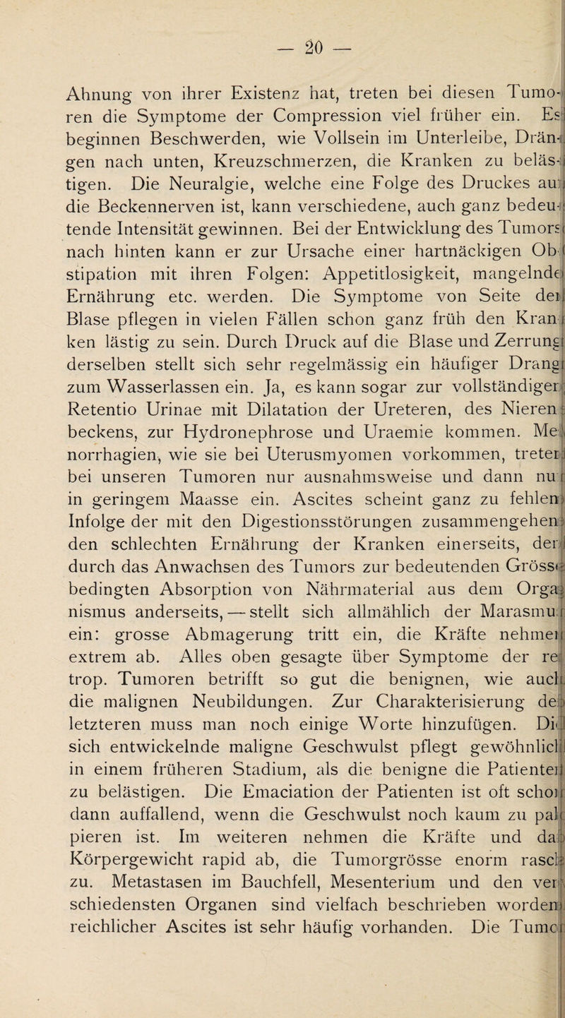 Ahnung von ihrer Existenz hat, treten bei diesen Tumo¬ ren die Symptome der Compression viel früher ein. Es] beginnen Beschwerden, wie Vollsein im Unterleibe, Drän¬ gen nach unten, Kreuzschmerzen, die Kranken zu beiäs-j tigen. Die Neuralgie, welche eine Folge des Druckes au:i die Beckennerven ist, kann verschiedene, auch ganz bedeut tende Intensität gewinnen. Bei der Entwicklung des Tumorsi nach hinten kann er zur Ursache einer hartnäckigen Ob f stipation mit ihren Folgen: Appetitlosigkeit, mangelnde) Ernährung etc. werden. Die Symptome von Seite deij Blase pflegen in vielen Fällen schon ganz früh den Kram ken lästig zu sein. Durch Druck auf die Blase und Zerrung derselben stellt sich sehr regelmässig ein häufiger Drang! zum Wasserlassen ein. Ja, es kann sogar zur vollständiger; Retentio Urinae mit Dilatation der Ureteren, des Nieren: beckens, zur Hydronephrose und Uraemie kommen. Me:, norrhagien, wie sie bei Uterusmyomen Vorkommen, tretet:! bei unseren Tumoren nur ausnahmsweise und dann nu r in geringem Maasse ein. Ascites scheint ganz zu fehlen: Infolge der mit den Digestionsstörungen Zusammengehen: den schlechten Ernährung der Kranken einerseits, der) durch das Anwachsen des Tumors zur bedeutenden Grösse bedingten Absorption von Nährmaterial aus dem Orga: nismus anderseits, — stellt sich allmählich der Marasmu i ein: grosse Abmagerung tritt ein, die Kräfte nehmen extrem ab. Alles oben gesagte über Symptome der re trop. Tumoren betrifft so gut die benignen, wie auch, die malignen Neubildungen. Zur Charakterisierung de) letzteren muss man noch einige Worte hinzufügen. Did sich entwickelnde maligne Geschwulst pflegt gewöhnlich in einem früheren Stadium, als die benigne die Patienteü zu belästigen. Die Emaciation der Patienten ist oft schon dann auffallend, wenn die Geschwulst noch kaum zu pah pieren ist. Im weiteren nehmen die Kräfte und da Körpergewicht rapid ab, die Tumorgrösse enorm rasch zu. Metastasen im Bauchfell, Mesenterium und den. ver schiedensten Organen sind vielfach beschrieben worden reichlicher Ascites ist sehr häufig vorhanden. Die Turne i