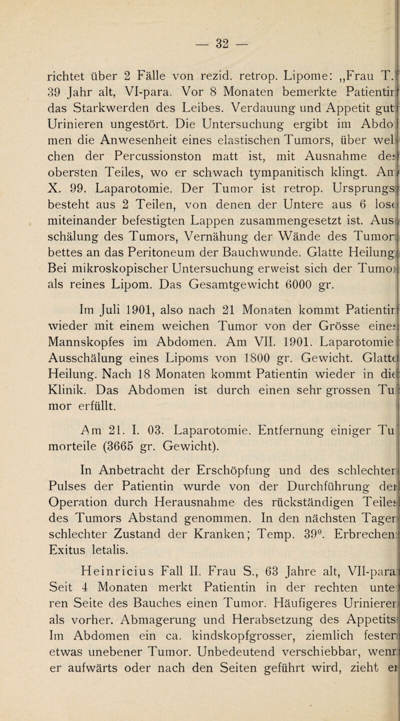 richtet über 2 Fälle von rezid. retrop. Lipome: „Frau T.r 39 Jahr alt, Vl-para. Vor 8 Monaten bemerkte Patientirt das Starkwerden des Leibes. Verdauung und Appetit gut i Urinieren ungestört. Die Untersuchung ergibt im Abdo men die Anwesenheit eines elastischen Tumors, über wel chen der Percussionston matt ist, mit Ausnahme des obersten Teiles, wo er schwach tympanitisch klingt. An/ X. 99. Laparotomie. Der Tumor ist retrop. Ursprungs*? besteht aus 2 Teilen, von denen der Untere aus 6 lose miteinander befestigten Lappen zusammengesetzt ist. Aus schälung des Tumors, Vernähung der Wände des Tumori bettes an das Peritoneum der Bauchwunde. Glatte Heilung^ Bei mikroskopischer Untersuchung erweist sich der Tumoi als reines Lipom. Das Gesamtgewicht 6000 gr. Im Juli 1901, also nach 21 Monaten kommt Patientirl wieder mit einem weichen Tumor von der Grösse eine? Mannskopfes im Abdomen. Am VII. 1901. Laparotomie Ausschälung eines Lipoms von 1800 gr. Gewicht. Glatte Heilung. Nach 18 Monaten kommt Patientin wieder in die Klinik. Das Abdomen ist durch einen sehr grossen Tu i mor erfüllt. Am 21. I. 03. Laparotomie. Entfernung einiger Tu morteile (3665 gr. Gewicht). In Anbetracht der Erschöpfung und des schlechter Pulses der Patientin wurde von der Durchführung de* Operation durch Herausnahme des rückständigen Teiles des Tumors Abstand genommen. In den nächsten Tager schlechter Zustand der Kranken; Temp. 39°. Erbrechen Exitus letalis. Heinricius Fall II. Frau S., 63 Jahre alt, VH-parat Seit 4 Monaten merkt Patientin in der rechten unte ren Seite des Bauches einen Tumor. Häufigeres Urinierer als vorher. Abmagerung und Herabsetzung des Appetits Im Abdomen ein ca. kindskopfgrosser, ziemlich festen etwas unebener Tumor. Unbedeutend verschiebbar, wenr er aufwärts oder nach den Seiten geführt wird, zieht ei