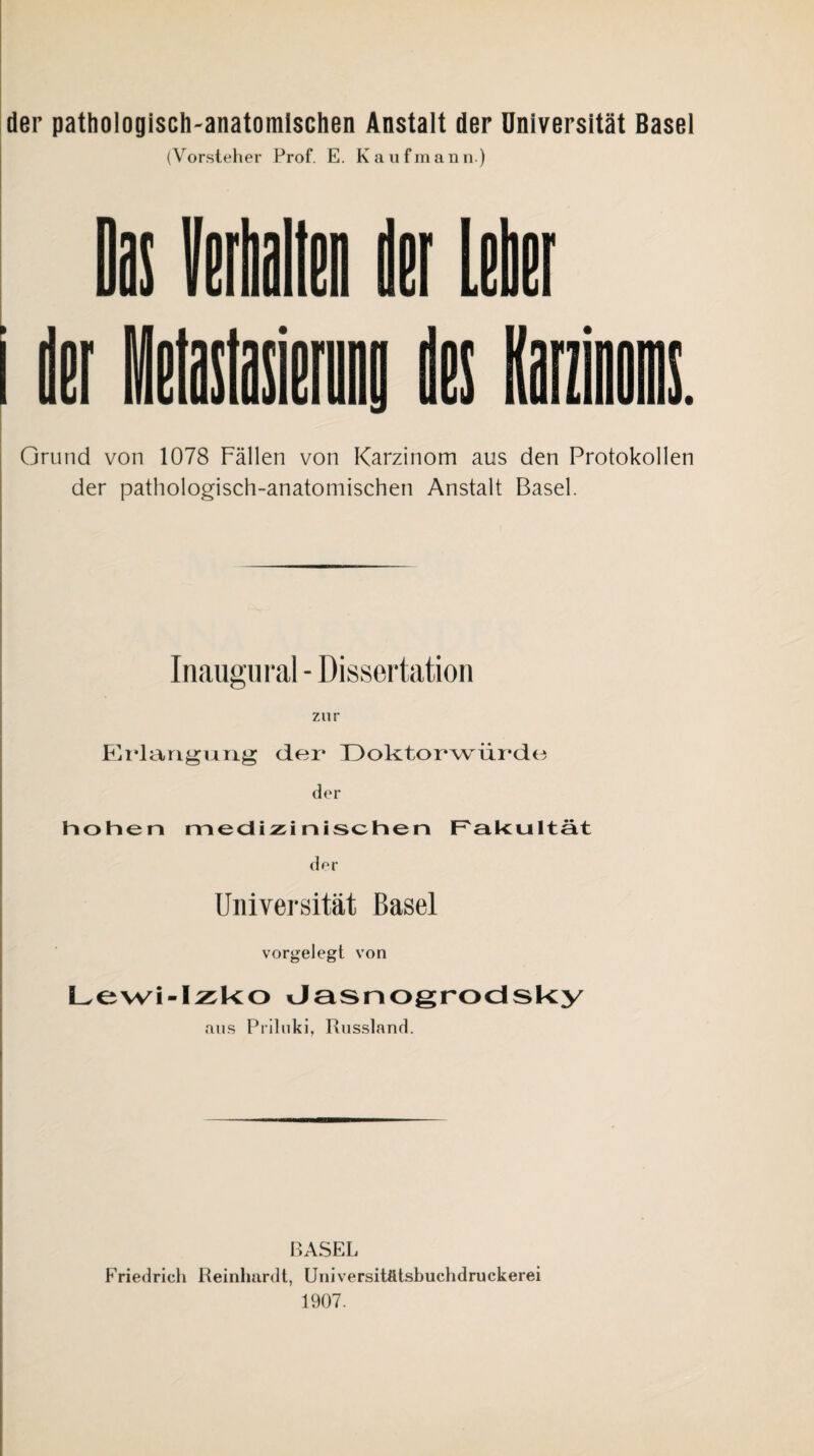 der pattiologisch-anatomlschen Anstalt der Universität Basel (Vorsteher Prof. E. Kaufmann.) H itilln li[ lilEt K Grund von 1078 Fällen von Karzinom aus den Protokollen der pathologisch-anatomischen Anstalt Basel. Inaugiiral - Dissertation zur KidarigiAiig der Doktorwürde der Pioheri medizinischen F'akultät dor Universität Basel vorgelegt von Lewi-I^sUo dasnogrocisUy aus Priluki, Russland. BASEL Friedrich Reinhardt, Uuiversitätsbuchdruckerei 1907.