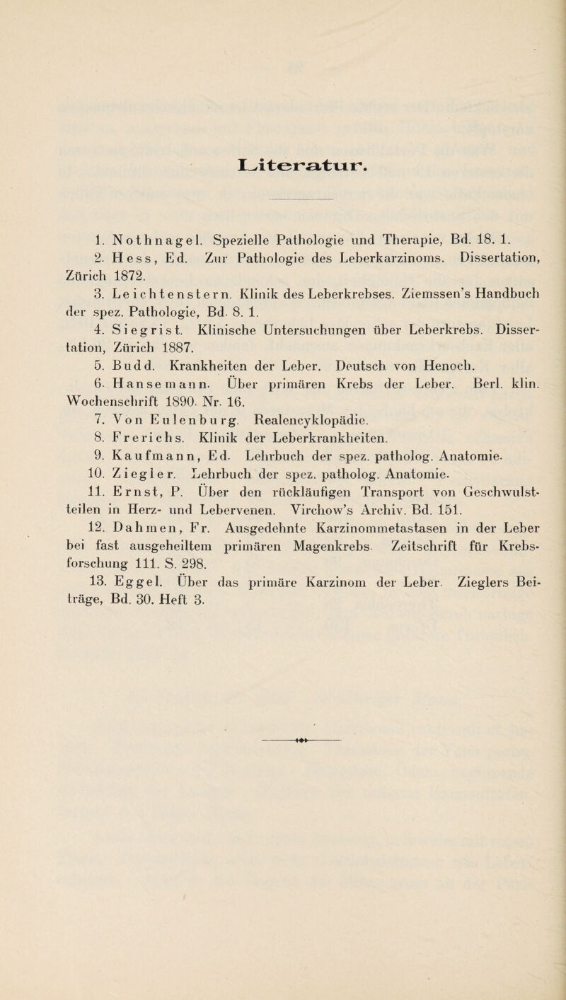 L^itGV^tvur. 1. Nothnagel. Spezielle Pathologie und Therapie, Bd. 18. 1. 2. Hess, Ed. Zur Pathologie des Leherkarzinoms. Dissertation, Zürich 1872. 3. Le ichtenstern. Klinik des Leherkrehses. Ziemssen’s Handhuch der spez. Pathologie, Bd. 8. 1. 4. Siegrist. Klinische Untersuchungen über Leherkrehs. Disser¬ tation, Zürich 1887. 5. Budd. Krankheiten der Leher. Deutsch von Henoch. 6. Hanse mann. Über primären Krebs der Leber. Berl. klin. Wochenschrift 1890. Nr. 16. 7. Von E u 1 e n b u r g. Realencyklopädie. 8. Frerichs. Klinik der Leberkrankheiten. 9. Kaufmann, Ed. Lehrbuch der spez. patholog. Anatomie. 10. Ziegler. Lehrbuch der spez. patholog. Anatomie. 11. Ernst, P. Über den rückläufigen Transport von Geschwulst¬ teilen in Herz- und Lebervenen. Virchow’s Archiv. Bd. 151. 12. Dah men, Fr. Ausgedehnte Karzinommetastasen in der Leber bei fast ausgeheiltem primären Magenkrebs Zeitschrift für Krebs¬ forschung 111. S. 298. 13. Eg geh Uber das primäre Karzinom der Leber Zieglers Bei¬