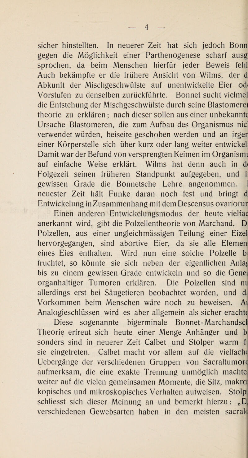 sicher hinstellten. In neuerer Zeit hat sich jedoch Bonn gegen die Möglichkeit einer Parthenogenese scharf ausg' sprochen, da beim Menschen hierfür jeder Beweis fehl Auch bekämpfte er die frühere Ansicht von Wilms, der d Abkunft der Mischgeschwülste auf unentwickelte Eier od< Vorstufen zu denselben zurückführte. Bonnet sucht vielmel die Entstehung der Mischgeschwülste durch seine Blastomerei theorie zu erklären; nach dieser sollen aus einer unbekannte Ursache Elastomeren, die zum Aufbau des Organismus nid verwendet würden, beiseite geschoben werden und an irgen einer Körperstelle sich über kurz oder lang weiter entwickeli Damit war der Befund von versprengten Keimen im Organismi auf einfache Weise erklärt. Wilms hat denn auch in d< Folgezeit seinen früheren Standpunkt aufgegeben, und ii gewissen Grade die Bonnetsche Lehre angenommen. 1 neuester Zeit hält Funke daran noch fest und bringt d Entwickelung inZusammenhang mit dem Descensus ovariorur Einen anderen Entwickelungsmodus der heute vielfac anerkannt wird, gibt die Polzellentheorie von Marchand. D Polzellen, aus einer ungleichmässigen Teilung einer Eizel hervorgegangen, sind abortive Eier, da sie alle Elemen eines Eies enthalten. Wird nun eine solche Polzelle b< fruchtet, so könnte sie sich neben der eigentlichen Anla^ bis zu einem gewissen Grade entwickeln und so die Gene; organhaltiger Tumoren erklären. Die Polzellen sind ni allerdings erst bei Säugetieren beobachtet worden, und di Vorkommen beim Menschen wäre noch zu beweisen. Ai Analogieschlüssen wird es aber allgemein als sicher erachte Diese sogenannte bigerminale Bonnet-Marchandscl Theorie erfreut sich heute einer Menge Anhänger und b sonders sind in neuerer Zeit Calbet und Stolper warm f sie eingetreten. Calbet macht vor allem auf die vielfache Uebergänge der verschiedenen Gruppen von Sacraltumon; aufmerksam, die eine exakte Trennung unmöglich machtei weiter auf die vielen gemeinsamen Momente, die Sitz, makro: kopisches und mikroskopisches Verhalten aufweisen. Stolpi schliesst sich dieser Meinung an und bemerkt hierzu: „D. verschiedenen Gewebsarten haben in den meisten sacrak