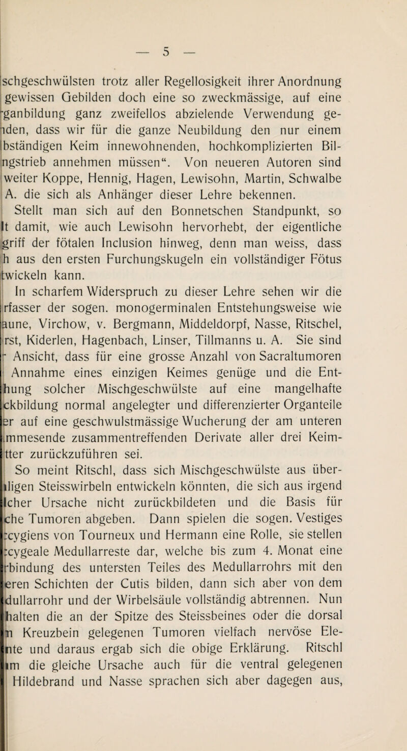 'schgeschwülsten trotz aller Regellosigkeit ihrer Anordnung gewissen Gebilden doch eine so zweckmässige, auf eine '•ganbildung ganz zweifellos abzielende Verwendung ge- nden, dass wir für die ganze Neubildung den nur einem ibständigen Keim innewohnenden, hochkomplizierten Bil- ngstrieb annehmen müssen“. Von neueren Autoren sind weiter Koppe, Hennig, Hagen, Lewisohn, Martin, Schwalbe A. die sich als Anhänger dieser Lehre bekennen. Stellt man sich auf den Bonnetschen Standpunkt, so It damit, wie auch Lewisohn hervorhebt, der eigentliche griff der fötalen Inclusion hinweg, denn man weiss, dass ih aus den ersten Furchungskugeln ein vollständiger Fötus twickeln kann. In scharfem Widerspruch zu dieser Lehre sehen wir die rfasser der sogen, monogerminalen Entstehungsweise wie aune, Virchow, v. Bergmann, Middeldorpf, Nasse, Ritschel, rst, Kiderlen, Hagenbach, Linser, Tillmanns u. A. Sie sind r Ansicht, dass für eine grosse Anzahl von Sacraltumoren Annahme eines einzigen Keimes genüge und die Ent- hung solcher Mischgeschwülste auf eine mangelhafte ckbildung normal angelegter und differenzierter Organteile er auf eine geschwulstmässige Wucherung der am unteren l.mmesende zusammentreffenden Derivate aller drei Keim- tter zurückzuführen sei. So meint Ritschl, dass sich Mischgeschwülste aus über- iligen Steisswirbeln entwickeln könnten, die sich aus irgend llcher Ursache nicht zurückbildeten und die Basis für Iche Tumoren abgeben. Dann spielen die sogen. Vestiges Ircygiens von Tourneux und Hermann eine Rolle, sie stellen Ircygeale Medullarreste dar, welche bis zum 4. Monat eine Irbindung des untersten Teiles des Medullarrohrs mit den leren Schichten der Cutis bilden, dann sich aber von dem Idullarrohr und der Wirbelsäule vollständig abtrennen. Nun ■halten die an der Spitze des Steissbeines oder die dorsal Im Kreuzbein gelegenen Tumoren vielfach nervöse Ele- ente und daraus ergab sich die obige Erklärung. Ritschl lim die gleiche Ursache auch für die ventral gelegenen I Hildebrand und Nasse sprachen sich aber dagegen aus,