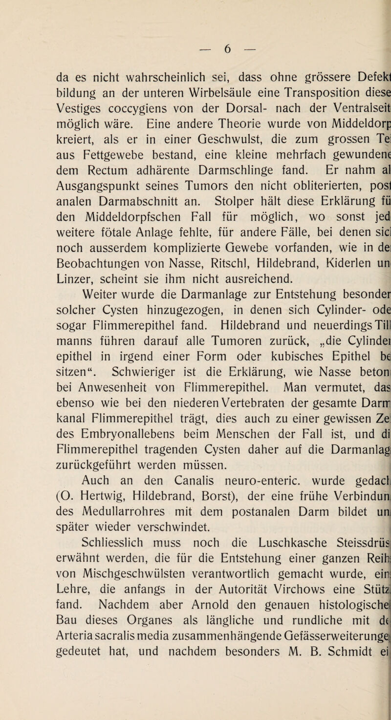 da es nicht wahrscheinlich sei, dass ohne grössere Defekt bildung an der unteren Wirbelsäule eine Transposition diese Vestiges coccygiens von der Dorsal- nach der Ventralseit möglich wäre. Eine andere Theorie wurde von Middeldorp kreiert, als er in einer Geschwulst, die zum grossen Tei aus Fettgewebe bestand, eine kleine mehrfach gewundene dem Rectum adhärente Darmschlinge fand. Er nahm al Ausgangspunkt seines Tumors den nicht obliterierten, post analen Darmabschnitt an. Stolper hält diese Erklärung fü den Middeldorpfschen Fall für möglich, wo sonst jed weitere fötale Anlage fehlte, für andere Fälle, bei denen sici noch ausserdem komplizierte Gewebe vorfanden, wie in dei Beobachtungen von Nasse, Ritschl, Hildebrand, Kiderlen um Linzer, scheint sie ihm nicht ausreichend. Weiter wurde die Darmanlage zur Entstehung besonder solcher Cysten hinzugezogen, in denen sich Cylinder- ode sogar Flimmerepithel fand. Hildebrand und neuerdings Till manns führen darauf alle Tumoren zurück, „die Cylindei epithel in irgend einer Form oder kubisches Epithel be sitzen“. Schwieriger ist die Erklärung, wie Nasse beton bei Anwesenheit von Flimmerepithel. Man vermutet, das ebenso wie bei den niederen Vertebraten der gesamte Darrr kanal Flimmerepithel trägt, dies auch zu einer gewissen Ze des Embryonallebens beim Menschen der Fall ist, und di Flimmerepithel tragenden Cysten daher auf die Darmanlag zurückgeführt werden müssen. Auch an den Canalis neuro-enteric. wurde gedach (O. Hertwig, Hildebrand, Borst), der eine frühe Verbindun: des Medullarrohres mit dem postanalen Darm bildet um später wieder verschwindet. Schliesslich muss noch die Luschkasche Steissdrüs erwähnt werden, die für die Entstehung einer ganzen Reih: von Mischgeschwülsten verantwortlich gemacht wurde, ein: Lehre, die anfangs in der Autorität Virchows eine Stütz' fand. Nachdem aber Arnold den genauen histologische: Bau dieses Organes als längliche und rundliche mit de Arteria sacralis media zusammenhängende Gefässerweiterunge gedeutet hat, und nachdem besonders M. B. Schmidt ei