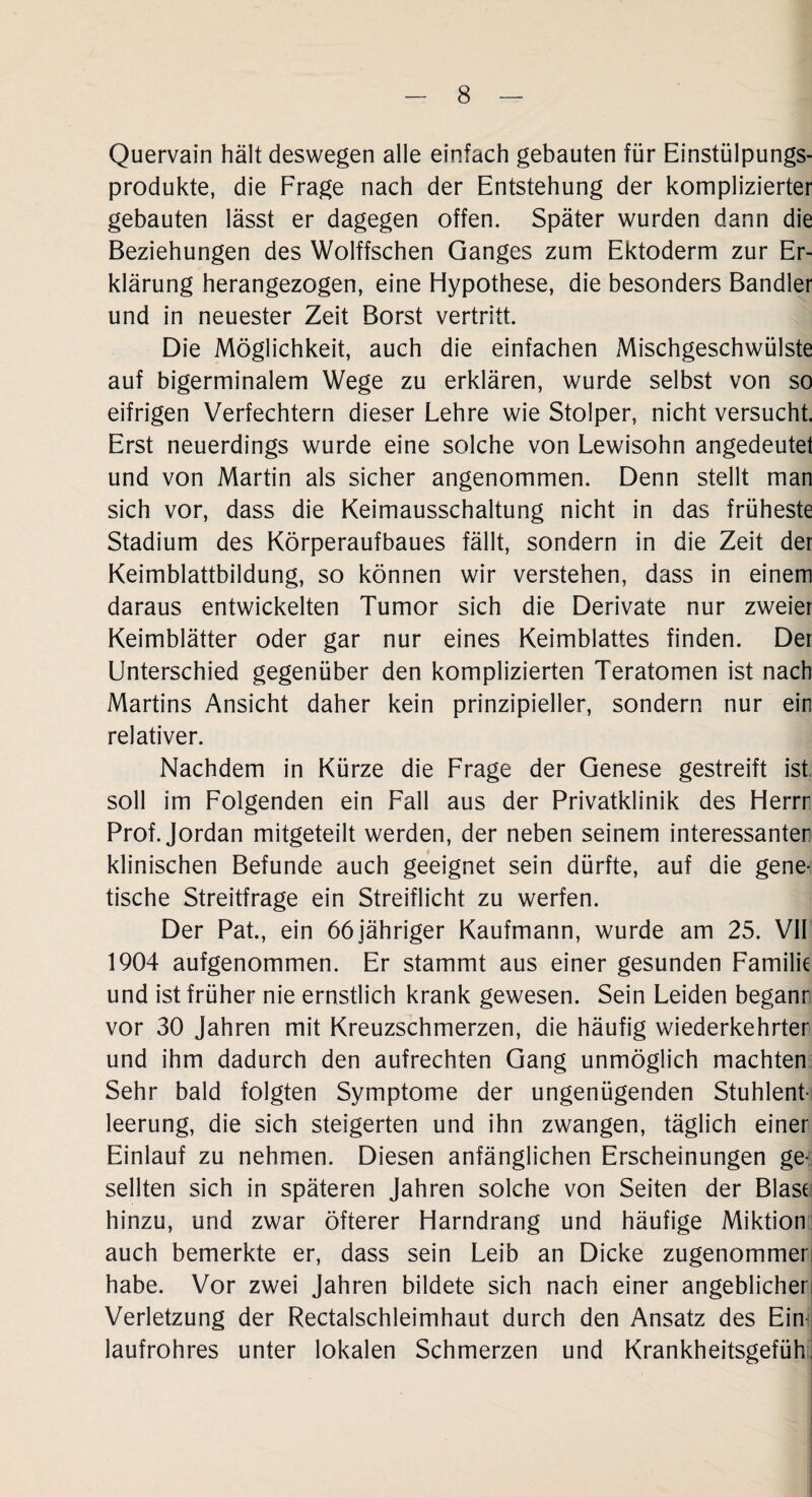 Quervain hält deswegen alle einfach gebauten für Einstülpungs¬ produkte, die Frage nach der Entstehung der komplizierter gebauten lässt er dagegen offen. Später wurden dann die Beziehungen des Wolffschen Ganges zum Ektoderm zur Er¬ klärung herangezogen, eine Hypothese, die besonders Bandler und in neuester Zeit Borst vertritt. Die Möglichkeit, auch die einfachen Mischgeschwülste auf bigerminalem Wege zu erklären, wurde selbst von so eifrigen Verfechtern dieser Lehre wie Stolper, nicht versucht. Erst neuerdings wurde eine solche von Lewisohn angedeutet und von Martin als sicher angenommen. Denn stellt man sich vor, dass die Keimausschaltung nicht in das früheste Stadium des Körperaufbaues fällt, sondern in die Zeit der Keimblattbildung, so können wir verstehen, dass in einem daraus entwickelten Tumor sich die Derivate nur zweier Keimblätter oder gar nur eines Keimblattes finden. Der Unterschied gegenüber den komplizierten Teratomen ist nach Martins Ansicht daher kein prinzipieller, sondern nur ein relativer. Nachdem in Kürze die Frage der Genese gestreift ist: soll im Folgenden ein Fall aus der Privatklinik des Herrr Prof. Jordan mitgeteilt werden, der neben seinem interessanter klinischen Befunde auch geeignet sein dürfte, auf die gene¬ tische Streitfrage ein Streiflicht zu werfen. Der Pat., ein 66jähriger Kaufmann, wurde am 25. VII 1904 aufgenommen. Er stammt aus einer gesunden Familie und ist früher nie ernstlich krank gewesen. Sein Leiden beganr vor 30 Jahren mit Kreuzschmerzen, die häufig wiederkehrter und ihm dadurch den aufrechten Gang unmöglich machten Sehr bald folgten Symptome der ungenügenden Stuhlent¬ leerung, die sich steigerten und ihn zwangen, täglich einer Einlauf zu nehmen. Diesen anfänglichen Erscheinungen ge¬ sellten sich in späteren Jahren solche von Seiten der Blase hinzu, und zwar öfterer Harndrang und häufige Miktion auch bemerkte er, dass sein Leib an Dicke zugenommen habe. Vor zwei Jahren bildete sich nach einer angeblichen Verletzung der Rectalschleimhaut durch den Ansatz des Ein laufrohres unter lokalen Schmerzen und Krankheitsgefühl