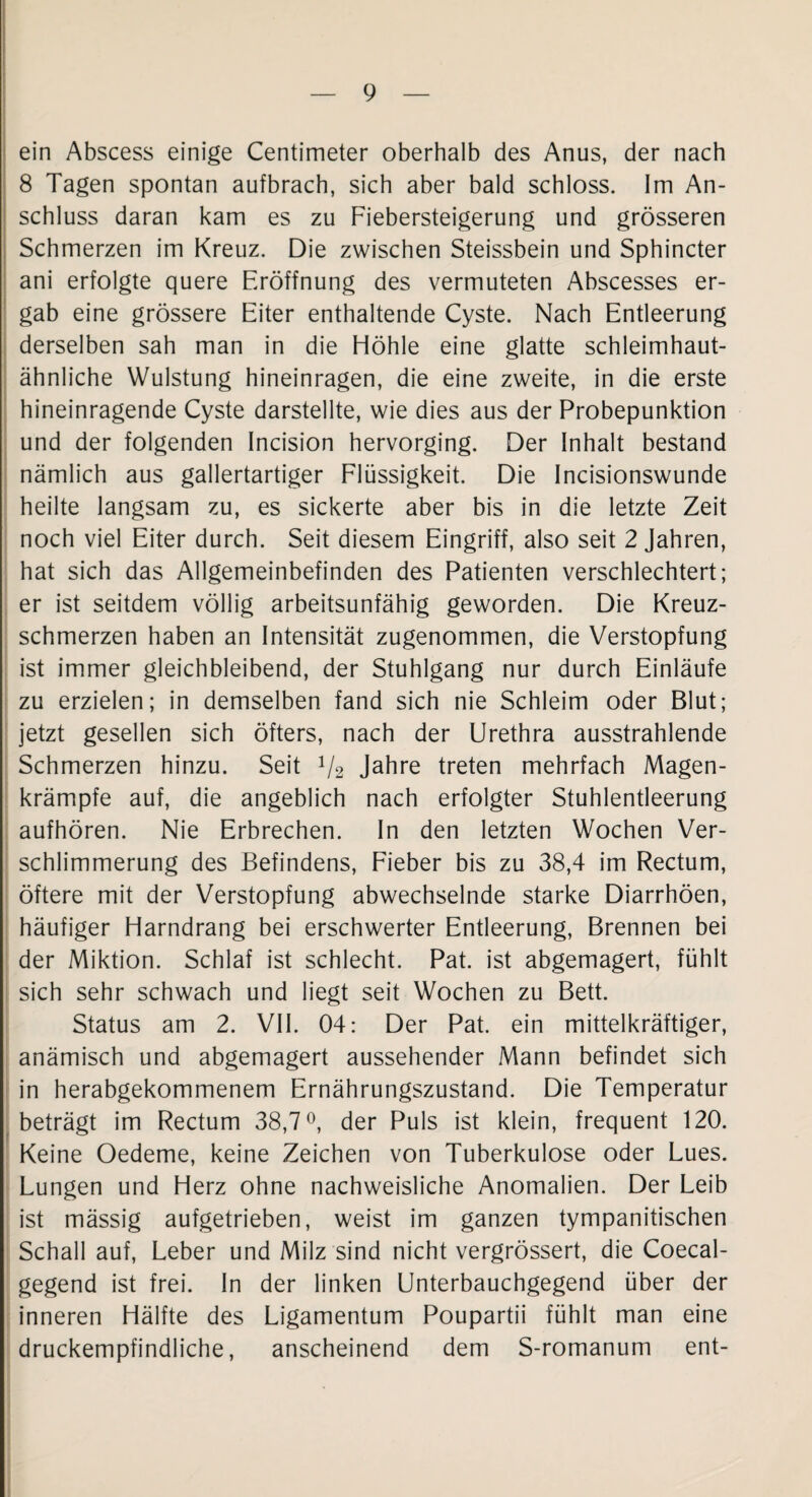 ein Abscess einige Centimeter oberhalb des Anus, der nach 8 Tagen spontan aufbrach, sich aber bald schloss. Im An¬ schluss daran kam es zu Fiebersteigerung und grösseren Schmerzen im Kreuz. Die zwischen Steissbein und Sphincter ani erfolgte quere Eröffnung des vermuteten Abscesses er¬ gab eine grössere Eiter enthaltende Cyste. Nach Entleerung derselben sah man in die Höhle eine glatte schleimhaut¬ ähnliche Wulstung hineinragen, die eine zweite, in die erste hineinragende Cyste darstellte, wie dies aus der Probepunktion und der folgenden Incision hervorging. Der Inhalt bestand nämlich aus gallertartiger Flüssigkeit. Die Incisionswunde heilte langsam zu, es sickerte aber bis in die letzte Zeit noch viel Eiter durch. Seit diesem Eingriff, also seit 2 Jahren, hat sich das Allgemeinbefinden des Patienten verschlechtert; er ist seitdem völlig arbeitsunfähig geworden. Die Kreuz¬ schmerzen haben an Intensität zugenommen, die Verstopfung ist immer gleichbleibend, der Stuhlgang nur durch Einläufe zu erzielen; in demselben fand sich nie Schleim oder Blut; jetzt gesellen sich öfters, nach der Urethra ausstrahlende Schmerzen hinzu. Seit 1/2 Jahre treten mehrfach Magen¬ krämpfe auf, die angeblich nach erfolgter Stuhlentleerung aufhören. Nie Erbrechen. In den letzten Wochen Ver¬ schlimmerung des Befindens, Fieber bis zu 38,4 im Rectum, öftere mit der Verstopfung abwechselnde starke Diarrhöen, häufiger Harndrang bei erschwerter Entleerung, Brennen bei der Miktion. Schlaf ist schlecht. Pat. ist abgemagert, fühlt sich sehr schwach und liegt seit Wochen zu Bett. Status am 2. VII. 04: Der Pat. ein mittelkräftiger, anämisch und abgemagert aussehender Mann befindet sich in herabgekommenem Ernährungszustand. Die Temperatur beträgt im Rectum 38,7°, der Puls ist klein, frequent 120. Keine Oedeme, keine Zeichen von Tuberkulose oder Lues. Lungen und Herz ohne nachweisliche Anomalien. Der Leib ist mässig aufgetrieben, weist im ganzen tympanitischen Schall auf, Leber und Milz sind nicht vergrössert, die Coecal- gegend ist frei. In der linken Unterbauchgegend über der inneren Hälfte des Ligamentum Poupartii fühlt man eine druckempfindliche, anscheinend dem S-romanum ent-