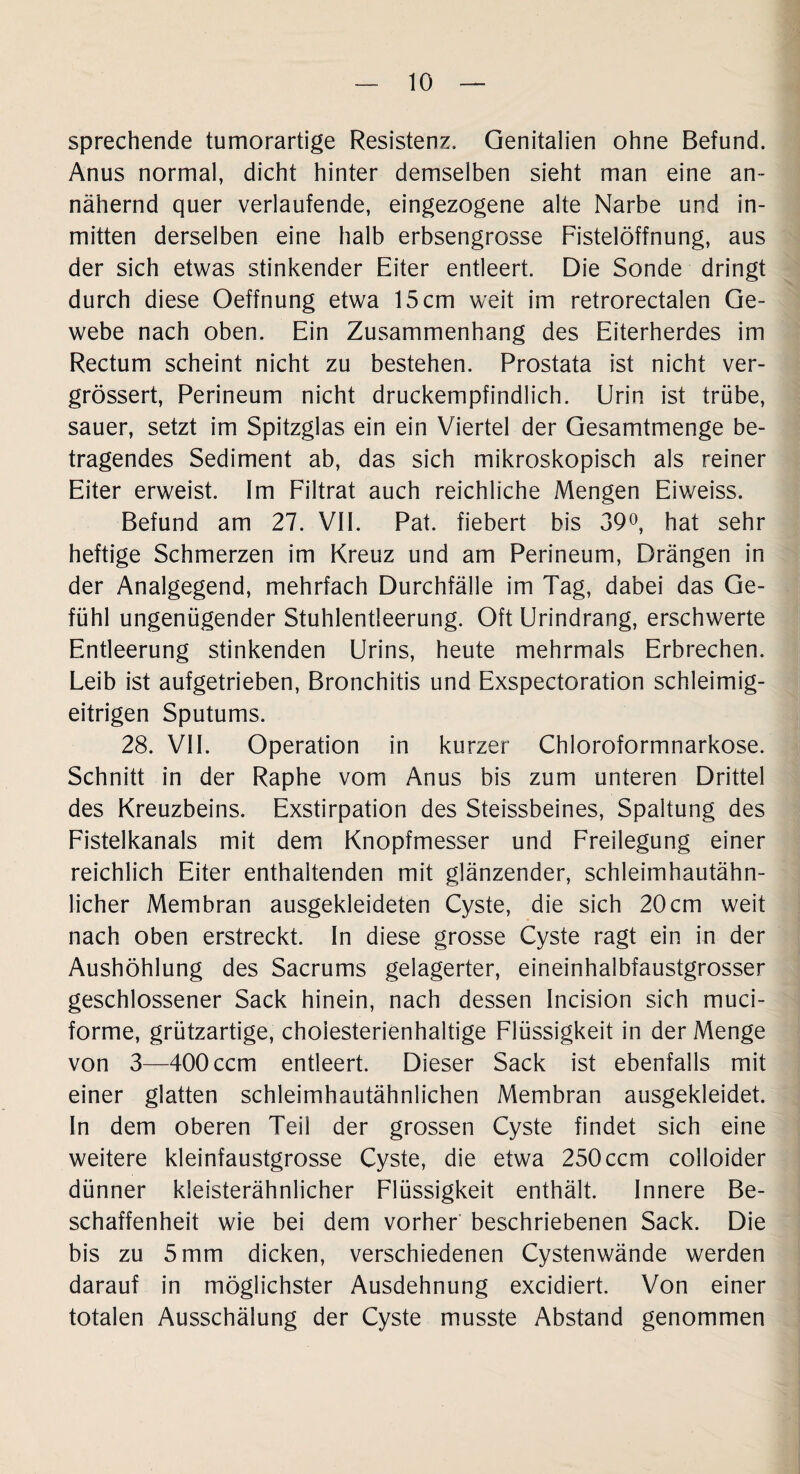 sprechende tumorartige Resistenz, Genitalien ohne Befund. Anus normal, dicht hinter demselben sieht man eine an¬ nähernd quer verlaufende, eingezogene alte Narbe und in¬ mitten derselben eine halb erbsengrosse Fistelöffnung, aus der sich etwas stinkender Eiter entleert. Die Sonde dringt durch diese Oeffnung etwa 15 cm weit im retrorectalen Ge¬ webe nach oben. Ein Zusammenhang des Eiterherdes im Rectum scheint nicht zu bestehen. Prostata ist nicht ver- grössert, Perineum nicht druckempfindlich. Urin ist trübe, sauer, setzt im Spitzglas ein ein Viertel der Gesamtmenge be¬ tragendes Sediment ab, das sich mikroskopisch als reiner Eiter erweist. Im Filtrat auch reichliche Mengen Eiweiss. Befund am 27. VII. Pat. fiebert bis 39°, hat sehr heftige Schmerzen im Kreuz und am Perineum, Drängen in der Analgegend, mehrfach Durchfälle im Tag, dabei das Ge¬ fühl ungenügender Stuhlentleerung. Oft Urindrang, erschwerte Entleerung stinkenden Urins, heute mehrmals Erbrechen. Leib ist aufgetrieben, Bronchitis und Exspectoration schleimig¬ eitrigen Sputums. 28. VII. Operation in kurzer Chloroformnarkose. Schnitt in der Raphe vom Anus bis zum unteren Drittel des Kreuzbeins. Exstirpation des Steissbeines, Spaltung des Fistelkanals mit dem Knopfmesser und Freilegung einer reichlich Eiter enthaltenden mit glänzender, schleimhautähn¬ licher Membran ausgekleideten Cyste, die sich 20cm weit nach oben erstreckt. In diese grosse Cyste ragt ein in der Aushöhlung des Sacrums gelagerter, eineinhalbfaustgrosser geschlossener Sack hinein, nach dessen Incision sich muci- forme, grützartige, choiesterienhaltige Flüssigkeit in der Menge von 3—400 ccm entleert. Dieser Sack ist ebenfalls mit einer glatten schleimhautähnlichen Membran ausgekleidet. In dem oberen Teil der grossen Cyste findet sich eine weitere kleinfaustgrosse Cyste, die etwa 250 ccm colloider dünner kieisterähnlicher Flüssigkeit enthält. Innere Be¬ schaffenheit wie bei dem vorher beschriebenen Sack. Die bis zu 5 mm dicken, verschiedenen Cystenwände werden darauf in möglichster Ausdehnung excidiert. Von einer totalen Ausschälung der Cyste musste Abstand genommen