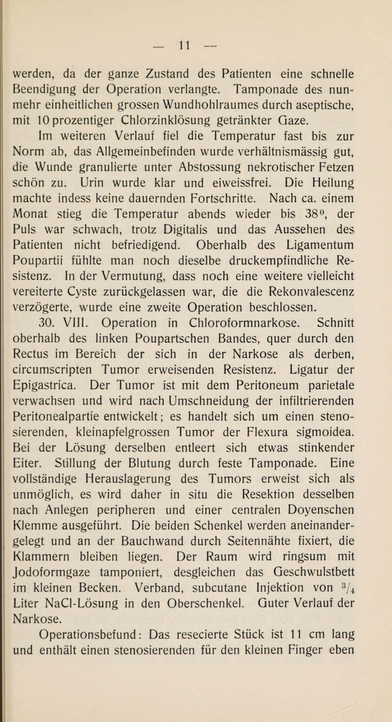 werden, da der ganze Zustand des Patienten eine schnelle Beendigung der Operation verlangte. Tamponade des nun¬ mehr einheitlichen grossen Wundhohlraumes durch aseptische, mit 10 prozentiger Chlorzinklösung getränkter Gaze. Im weiteren Verlauf fiel die Temperatur fast bis zur Norm ab, das Allgemeinbefinden wurde verhältnismässig gut, die Wunde granulierte unter Abstossung nekrotischer Fetzen schön zu. Urin wurde klar und eiweissfrei. Die Heilung machte indess keine dauernden Fortschritte. Nach ca. einem Monat stieg die Temperatur abends wieder bis 38°, der Puls war schwach, trotz Digitalis und das Aussehen des Patienten nicht befriedigend. Oberhalb des Ligamentum Poupartii fühlte man noch dieselbe druckempfindliche Re¬ sistenz. In der Vermutung, dass noch eine weitere vielleicht vereiterte Cyste zurückgelassen war, die die Rekonvalescenz verzögerte, wurde eine zweite Operation beschlossen. 30. VIII. Operation in Chloroformnarkose. Schnitt oberhalb des linken Poupartschen Bandes, quer durch den Rectus im Bereich der sich in der Narkose als derben, circumscripten Tumor erweisenden Resistenz. Ligatur der Epigastrica. Der Tumor ist mit dem Peritoneum parietale verwachsen und wird nach Umschneidung der infiltrierenden Peritonealpartie entwickelt; es handelt sich um einen steno- sierenden, kleinapfelgrossen Tumor der Flexura sigmoidea. Bei der Lösung derselben entleert sich etwas stinkender Eiter. Stillung der Blutung durch feste Tamponade. Eine vollständige Herauslagerung des Tumors erweist sich als unmöglich, es wird daher in situ die Resektion desselben nach Anlegen peripheren und einer centralen Doyenschen Klemme ausgeführt. Die beiden Schenkel werden aneinander¬ gelegt und an der Bauchwand durch Seitennähte fixiert, die Klammern bleiben liegen. Der Raum wird ringsum mit Jodoformgaze tamponiert, desgleichen das Geschwulstbett im kleinen Becken. Verband, subcutane Injektion von 3/4 Liter NaCl-Lösung in den Oberschenkel. Guter Verlauf der Narkose. Operationsbefund: Das resecierte Stück ist 11 cm lang und enthält einen stenosierenden für den kleinen Finger eben