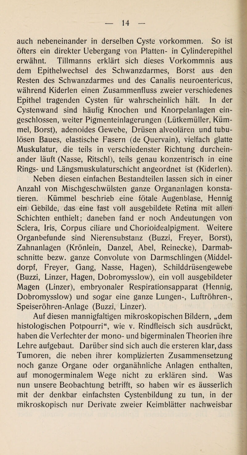 auch nebeneinander in derselben Cyste Vorkommen. So ist öfters ein direkter Uebergang von Platten- in Cylinderepithel erwähnt. Tillmanns erklärt sich dieses Vorkommnis aus dem Epithelwechsel des Schwanzdarmes, Borst aus den Resten des Schwanzdarmes und des Canalis neuroentericus, während Kiderlen einen Zusammenfluss zweier verschiedenes Epithel tragenden Cysten für wahrscheinlich hält. In der Cystenwand sind häufig Knochen und Knorpelanlagen ein¬ geschlossen, weiter Pigmenteinlagerungen (Lütkemüller, Küm¬ mel, Borst), adenoides Gewebe, Drüsen alveolären und tubu- lösen Baues, elastische Fasern (de Quervain), vielfach glatte Muskulatur, die teils in verschiedenster Richtung durchein¬ ander läuft (Nasse, Ritschl), teils genau konzentrisch in eine Rings- und Längsmuskulaturschicht angeordnet ist (Kiderlen). Neben diesen einfachen Bestandteilen lassen sich in einer Anzahl von Mischgeschwülsten ganze Organanlagen konsta¬ tieren. Kümmel beschrieb eine fötale Augenblase, Hennig ein Gebilde, das eine fast voll ausgebildete Retina mit allen Schichten enthielt; daneben fand er noch Andeutungen von Sclera, Iris, Corpus ciliare und Chorioidealpigment. Weitere Organbefunde sind Nierensubstanz (Buzzi, Freyer, Borst), Zahnanlagen (Krönlein, Danzel, Abel, Reinecke), Darmab¬ schnitte bezw. ganze Convolute von Darmschlingen (Middel- dorpf, Freyer, Gang, Nasse, Hagen), Schilddrüsengewebe (Buzzi, Linzer, Hagen, Dobromysslow), ein voll ausgebildeter Magen (Linzer), embryonaler Respirationsapparat (Hennig, Dobromysslow) und sogar eine ganze Lungen-, Luftröhren-, Speiseröhren-Anlage (Buzzi, Linzer). Auf diesen mannigfaltigen mikroskopischen Bildern, „dem histologischen Potpourri“, wie v. Rindfleisch sich ausdrückt, haben die Verfechter der mono- und bigerminalen Theorien ihre Lehre aufgebaut. Darüber sind sich auch die ersteren klar, dass Tumoren, die neben ihrer komplizierten Zusammensetzung noch ganze Organe oder organähnliche Anlagen enthalten, auf monogerminalem Wege nicht zu erklären sind. Was nun unsere Beobachtung betrifft, so haben wir es äusserlich mit der denkbar einfachsten Cystenbildung zu tun, in der mikroskopisch nur Derivate zweier Keimblätter nachweisbar