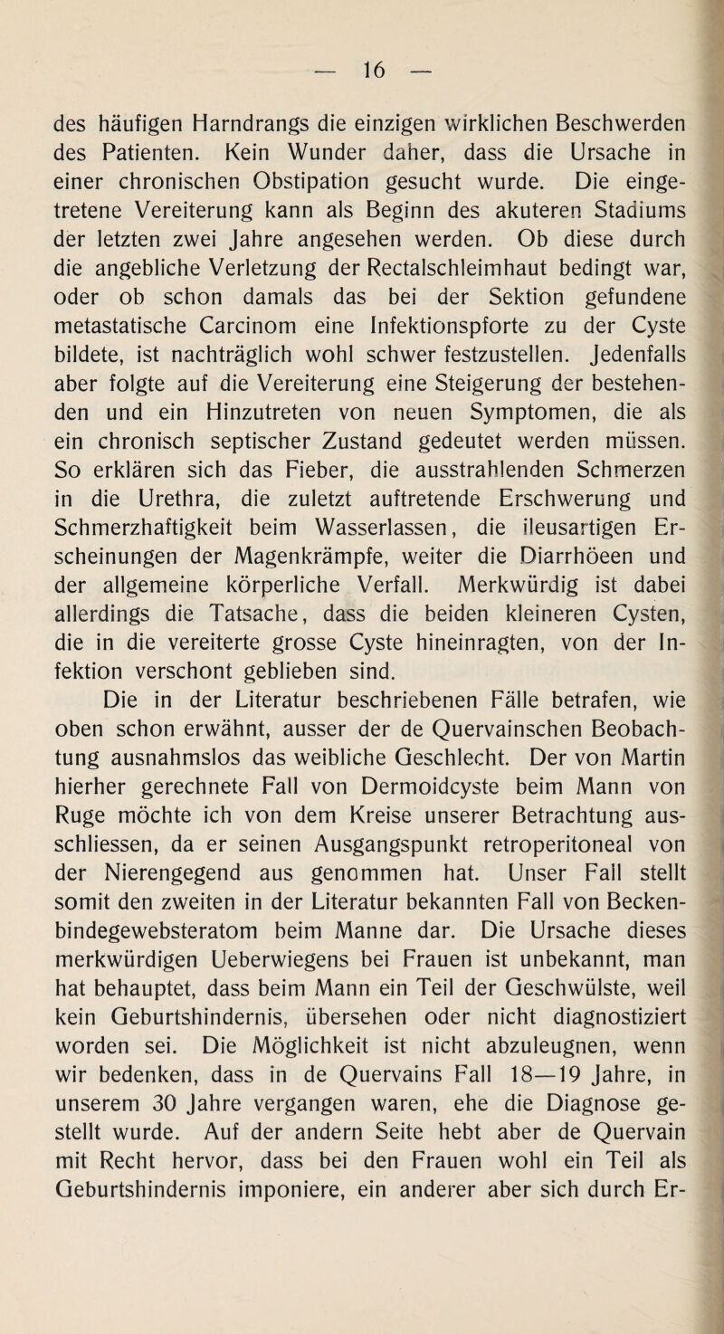 des häufigen Harndrangs die einzigen wirklichen Beschwerden des Patienten. Kein Wunder daher, dass die Ursache in einer chronischen Obstipation gesucht wurde. Die einge¬ tretene Vereiterung kann als Beginn des akuteren Stadiums der letzten zwei Jahre angesehen werden. Ob diese durch die angebliche Verletzung der Rectalschleimhaut bedingt war, oder ob schon damals das bei der Sektion gefundene metastatische Carcinom eine Infektionspforte zu der Cyste bildete, ist nachträglich wohl schwer festzustellen. Jedenfalls aber folgte auf die Vereiterung eine Steigerung der bestehen¬ den und ein Hinzutreten von neuen Symptomen, die als ein chronisch septischer Zustand gedeutet werden müssen. So erklären sich das Fieber, die ausstrahlenden Schmerzen in die Urethra, die zuletzt auftretende Erschwerung und Schmerzhaftigkeit beim Wasserlassen, die ileusartigen Er¬ scheinungen der Magenkrämpfe, weiter die Diarrhöeen und der allgemeine körperliche Verfall. Merkwürdig ist dabei allerdings die Tatsache, dass die beiden kleineren Cysten, die in die vereiterte grosse Cyste hineinragten, von der In¬ fektion verschont geblieben sind. Die in der Literatur beschriebenen Fälle betrafen, wie oben schon erwähnt, ausser der de Quervainschen Beobach¬ tung ausnahmslos das weibliche Geschlecht. Der von Martin hierher gerechnete Fall von Dermoidcyste beim Mann von Rüge möchte ich von dem Kreise unserer Betrachtung aus- schliessen, da er seinen Ausgangspunkt retroperitoneal von der Nierengegend aus genommen hat. Unser Fall stellt somit den zweiten in der Literatur bekannten Fall von Becken- bindegewebsteratom beim Manne dar. Die Ursache dieses merkwürdigen Ueberwiegens bei Frauen ist unbekannt, man hat behauptet, dass beim Mann ein Teil der Geschwülste, weil kein Geburtshindernis, übersehen oder nicht diagnostiziert worden sei. Die Möglichkeit ist nicht abzuleugnen, wenn wir bedenken, dass in de Quervains Fall 18—19 Jahre, in unserem 30 Jahre vergangen waren, ehe die Diagnose ge¬ stellt wurde. Auf der andern Seite hebt aber de Quervain mit Recht hervor, dass bei den Frauen wohl ein Teil als Geburtshindernis imponiere, ein anderer aber sich durch Er-