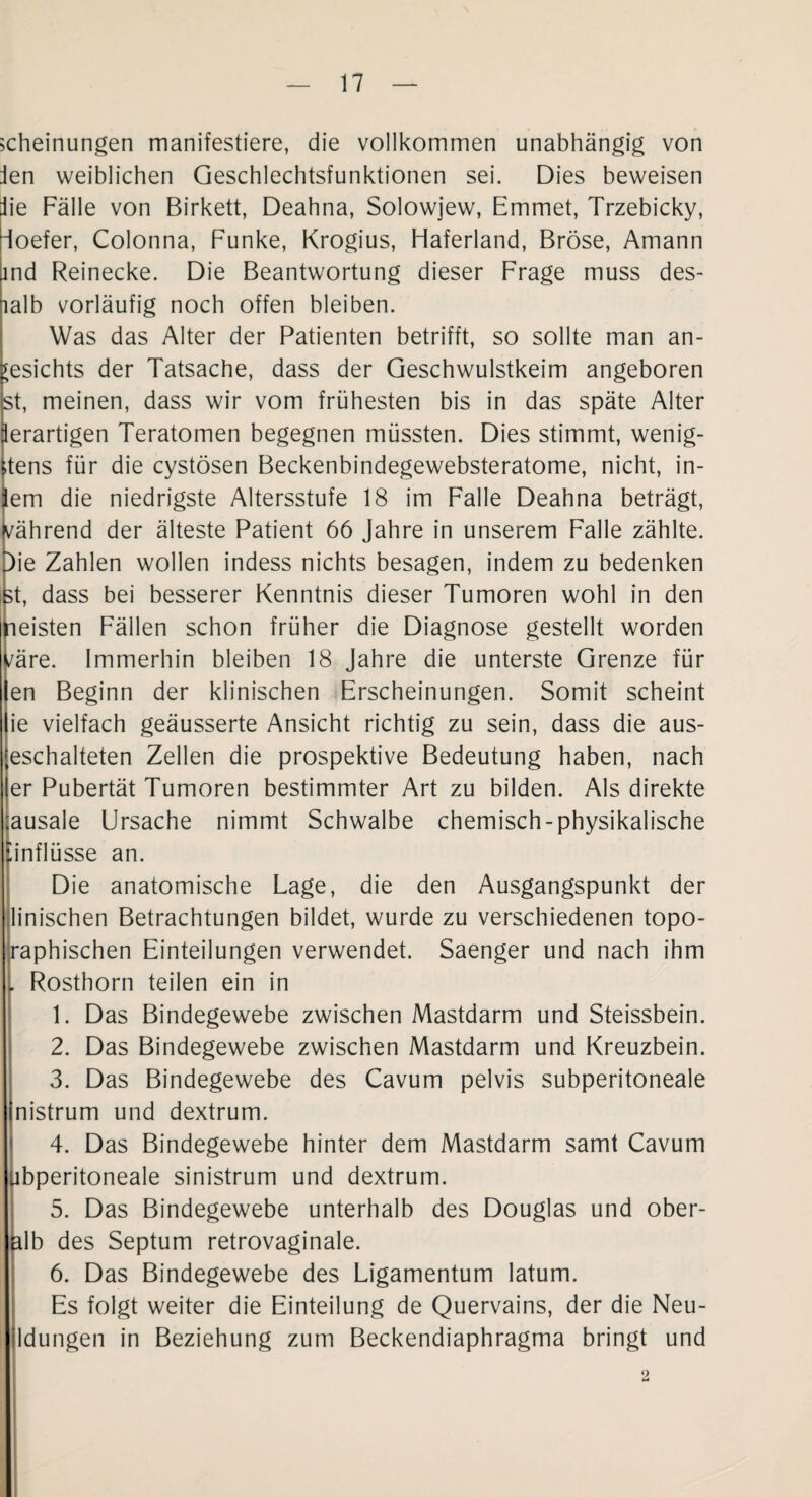 scheinungen manifestiere, die vollkommen unabhängig von ien weiblichen Geschlechtsfunktionen sei. Dies beweisen iie Fälle von Birkett, Deahna, Solowjew, Emmet, Trzebicky, ioefer, Colonna, Funke, Krogius, Flaferland, Bröse, Amann ind Reinecke. Die Beantwortung dieser Frage muss des- lalb vorläufig noch offen bleiben. Was das Alter der Patienten betrifft, so sollte man an¬ gesichts der Tatsache, dass der Geschwulstkeim angeboren st, meinen, dass wir vom frühesten bis in das späte Alter lerartigen Teratomen begegnen müssten. Dies stimmt, wenig- itens für die cystösen Beckenbindegewebsteratome, nicht, in- em die niedrigste Altersstufe 18 im Falle Deahna beträgt, während der älteste Patient 66 Jahre in unserem Falle zählte. Die Zahlen wollen indess nichts besagen, indem zu bedenken st, dass bei besserer Kenntnis dieser Tumoren wohl in den neisten Fällen schon früher die Diagnose gestellt worden /äre. Immerhin bleiben 18 Jahre die unterste Grenze für en Beginn der klinischen Erscheinungen. Somit scheint ie vielfach geäusserte Ansicht richtig zu sein, dass die aus- eschalteten Zellen die prospektive Bedeutung haben, nach er Pubertät Tumoren bestimmter Art zu bilden. Als direkte ;ausale Ursache nimmt Schwalbe chemisch-physikalische Ünflüsse an. Die anatomische Lage, die den Ausgangspunkt der linischen Betrachtungen bildet, wurde zu verschiedenen topo- raphischen Einteilungen verwendet. Saenger und nach ihm . Rosthorn teilen ein in 1. Das Bindegewebe zwischen Mastdarm und Steissbein. 2. Das Bindegewebe zwischen Mastdarm und Kreuzbein. 3. Das Bindegewebe des Cavum pelvis subperitoneale nistrum und dextrum. 4. Das Bindegewebe hinter dem Mastdarm samt Cavum Ubperitoneale sinistrum und dextrum. 5. Das Bindegewebe unterhalb des Douglas und ober¬ alb des Septum retrovaginale. 6. Das Bindegewebe des Ligamentum latum. Es folgt weiter die Einteilung de Quervains, der die Neu- ldungen in Beziehung zum Beckendiaphragma bringt und 2