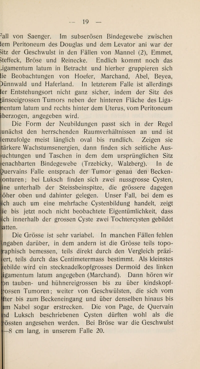 all von Saenger. Im subserösen Bindegewebe zwischen lern Peritoneum des Douglas und dem Levator ani war der Sitz der Geschwulst in den Fällen von Mannei (2), Emmet, Steffeck, Bröse und Reinecke. Endlich kommt noch das Jgamentum latum in Betracht und hierher gruppieren sich lie Beobachtungen von Hoefer, Marchand, Abel, Beyea, ^ünnwald und Haferland. In letzterem Falle ist allerdings er Entstehungsort nicht ganz sicher, indem der Sitz des ;änseeigrossen Tumors neben der hinteren Fläche des Liga¬ mentum latum und rechts hinter dem Uterus, vom Peritoneum iberzogen, angegeben wird. Die Form der Neubildungen passt sich in der Regel unächst den herrschenden Raumverhältnissen an und ist emzufolge meist länglich oval bis rundlich. Zeigen sie tärkere Wachstumsenergien, dann finden sich seitliche Aus- uchtungen und Taschen in dem dem ursprünglichen Sitz enachbarten Bindegewebe (Trzebicky, Walzberg). In de Quervains Falle entsprach der Tumor genau den Becken- onturen; bei Luksch finden sich zwei nussgrosse Cysten, ine unterhalb der Steissbeinspitze, die grössere dagegen öher oben und dahinter gelegen. Unser Fall, bei dem es ch auch um eine mehrfache Cystenbildung handelt, zeigt ie bis jetzt noch nicht beobachtete Eigentümlichkeit, dass ich innerhalb der grossen Cyste zwei Tochtercysten gebildet atten. Die Grösse ist sehr variabel. In manchen Fällen fehlen ingaben darüber, in dem andern ist die Grösse teils topo- f*aphisch bemessen, teils direkt durch den Vergleich präzi- ert, teils durch das Centimetermass bestimmt. Als kleinstes ebilde wird ein stecknadelkopfgrosses Dermoid des linken igamentum latum angegeben (Marchand). Dann hören wir )n tauben- und hühnereigrossen bis zu über kindskopf¬ rossen Tumoren; weiter von Geschwülsten, die sich vom fter bis zum Beckeneingang und über denselben hinaus bis m Nabel sogar erstrecken. Die von Page, de Quervain fid Luksch beschriebenen Cysten dürften wohl als die össten angesehen werden. Bei Bröse war die Geschwulst I —8 cm lang, in unserem Falle 20.