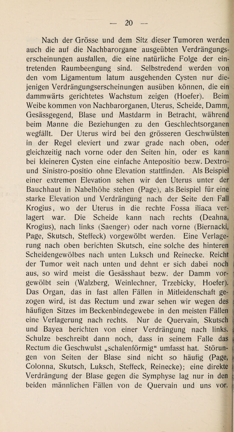 Nach der Grösse und dem Sitz dieser Tumoren werden auch die auf die Nachbarorgane ausgeübten Verdrängungs¬ erscheinungen ausfallen, die eine natürliche Folge der ein¬ tretenden Raumbeengung sind. Selbstredend werden von den vom Ligamentum latum ausgehenden Cysten nur die¬ jenigen Verdrängungserscheinungen ausüben können, die ein dammwärts gerichtetes Wachstum zeigen (Hoefer). Beim Weibe kommen von Nachbarorganen, Uterus, Scheide, Damm, Gesässgegend, Blase und Mastdarm in Betracht, während beim Manne die Beziehungen zu den Geschlechtsorganen wegfällt. Der Uterus wird bei den grösseren Geschwülsten in der Regel eleviert und zwar grade nach oben, oder gleichzeitig nach vorne oder den Seiten hin, oder es kann bei kleineren Cysten eine einfache Antepositio bezw. Dextro- und Sinistro-positio ohne Elevation stattfinden. Als Beispiel einer extremen Elevation sehen wir den Uterus unter der Bauchhaut in Nabelhöhe stehen (Page), als Beispiel für eine starke Elevation und Verdrängung nach der Seite den Fall Krogius, wo der Uterus in die rechte Fossa iliaca ver¬ lagert war. Die Scheide kann nach rechts (Deahna, Krogius), nach links (Saenger) oder nach vorne (Biernacki, Page, Skutsch, Steffeck) vorgewölbt werden. Eine Verlage¬ rung nach oben berichten Skutsch, eine solche des hinteren Scheidengewölbes nach unten Luksch und Reinecke. Reicht der Tumor weit nach unten und dehnt er sich dabei noch i aus, so wird meist die Gesässhaut bezw. der Damm vor¬ gewölbt sein (Walzberg, Weinlechner, Trzebicky, Hoefer). Das Organ, das in fast allen Fällen in Mitleidenschaft ge¬ zogen wird, ist das Rectum und zwar sehen wir wegen des j häufigen Sitzes im Beckenbindegewebe in den meisten Fällen eine Verlagerung nach rechts. Nur de Quervain, Skutsch ; und Bayea berichten von einer Verdrängung nach links, j Schulze beschreibt dann noch, dass in seinem Falle das | Rectum die Geschwulst „schalenförmig“ umfasst hat. Störun- i gen von Seiten der Blase sind nicht so häufig (Page, » Colonna, Skutsch, Luksch, Steffeck, Reinecke); eine direkte I Verdrängung der Blase gegen die Symphyse lag nur in den j beiden männlichen Fällen von de Quervain und uns vor. ,