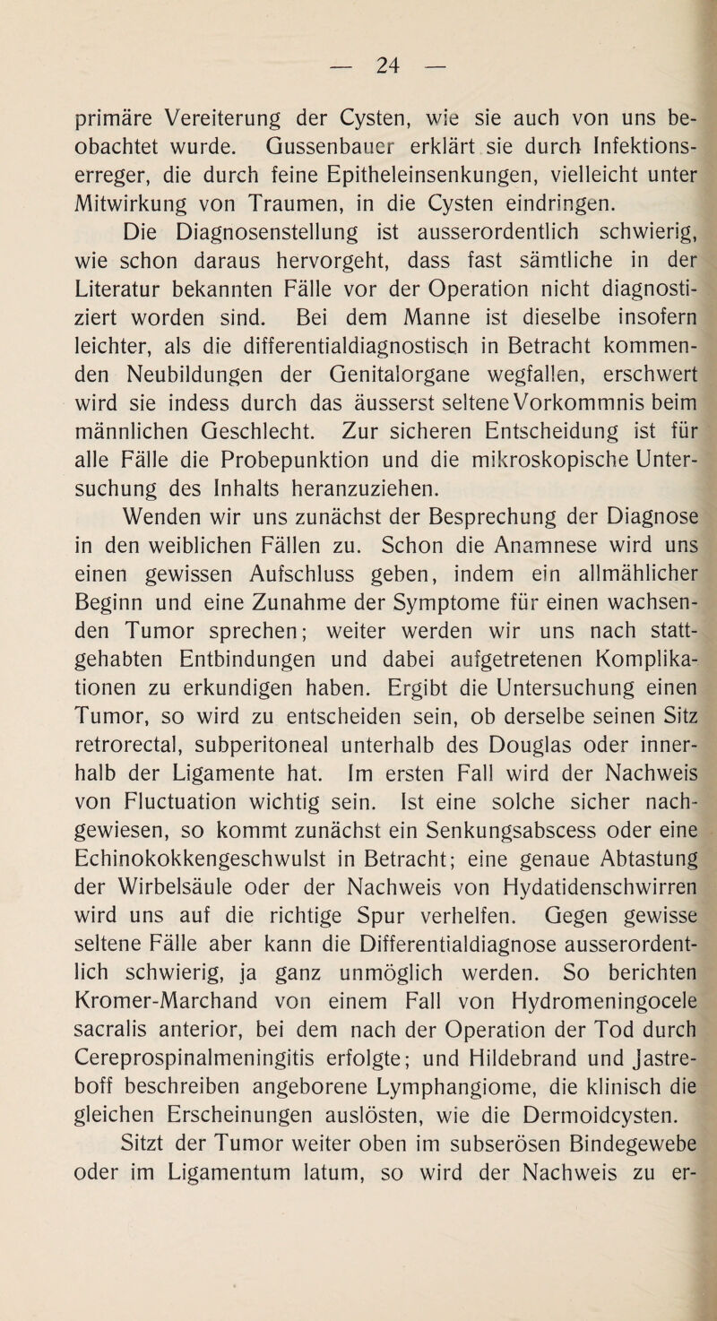 primäre Vereiterung der Cysten, wie sie auch von uns be¬ obachtet wurde. Qussenbauer erklärt sie durch Infektions¬ erreger, die durch feine Epitheleinsenkungen, vielleicht unter Mitwirkung von Traumen, in die Cysten eindringen. Die Diagnosenstellung ist ausserordentlich schwierig, wie schon daraus hervorgeht, dass fast sämtliche in der Literatur bekannten Fälle vor der Operation nicht diagnosti¬ ziert worden sind. Bei dem Manne ist dieselbe insofern leichter, als die differentialdiagnostisch in Betracht kommen¬ den Neubildungen der Genitalorgane wegfallen, erschwert wird sie indess durch das äusserst seltene Vorkommnis beim männlichen Geschlecht. Zur sicheren Entscheidung ist für alle Fälle die Probepunktion und die mikroskopische Unter¬ suchung des Inhalts heranzuziehen. Wenden wir uns zunächst der Besprechung der Diagnose in den weiblichen Fällen zu. Schon die Anamnese wird uns einen gewissen Aufschluss geben, indem ein allmählicher Beginn und eine Zunahme der Symptome für einen wachsen¬ den Tumor sprechen; weiter werden wir uns nach statt¬ gehabten Entbindungen und dabei aufgetretenen Komplika¬ tionen zu erkundigen haben. Ergibt die Untersuchung einen Tumor, so wird zu entscheiden sein, ob derselbe seinen Sitz retrorectal, subperitoneal unterhalb des Douglas oder inner¬ halb der Ligamente hat. Im ersten Fall wird der Nachweis von Fluctuation wichtig sein. Ist eine solche sicher nach¬ gewiesen, so kommt zunächst ein Senkungsabscess oder eine Echinokokkengeschwulst in Betracht; eine genaue Abtastung der Wirbelsäule oder der Nachweis von Hydatidenschwirren wird uns auf die richtige Spur verhelfen. Gegen gewisse seltene Fälle aber kann die Differentialdiagnose ausserordent¬ lich schwierig, ja ganz unmöglich werden. So berichten Kromer-Marchand von einem Fall von Hydromeningocele sacralis anterior, bei dem nach der Operation der Tod durch Cereprospinalmeningitis erfolgte; und Hildebrand und jastre- boff beschreiben angeborene Lymphangiome, die klinisch die gleichen Erscheinungen auslösten, wie die Dermoidcysten. Sitzt der Tumor weiter oben im subserösen Bindegewebe oder im Ligamentum latum, so wird der Nachweis zu er-