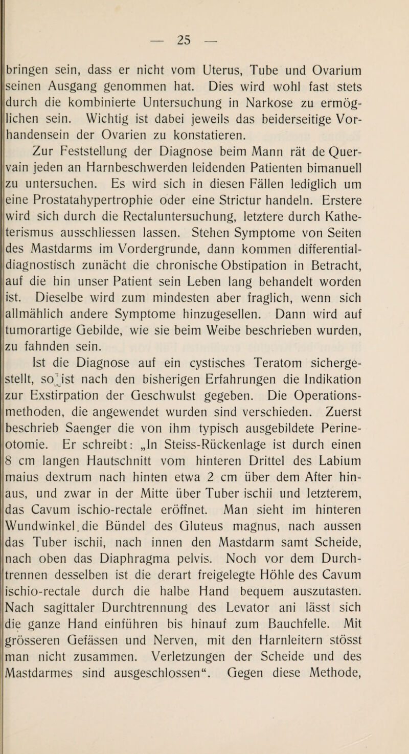 bringen sein, dass er nicht vom Uterus, Tube und Ovarium seinen Ausgang genommen hat. Dies wird wohl fast stets durch die kombinierte Untersuchung in Narkose zu ermög¬ lichen sein. Wichtig ist dabei jeweils das beiderseitige Vor¬ handensein der Ovarien zu konstatieren. Zur Feststellung der Diagnose beim Mann rät de Quer¬ vain jeden an Harnbeschwerden leidenden Patienten bimanuell zu untersuchen. Es wird sich in diesen Fällen lediglich um eine Prostatahypertrophie oder eine Strictur handeln. Erstere wird sich durch die Rectaluntersuchung, letztere durch Kathe¬ terismus ausschliessen lassen. Stehen Symptome von Seiten des Mastdarms im Vordergründe, dann kommen differential¬ diagnostisch zunächt die chronische Obstipation in Betracht, auf die hin unser Patient sein Leben lang behandelt worden ist. Dieselbe wird zum mindesten aber fraglich, wenn sich allmählich andere Symptome hinzugesellen. Dann wird auf tumorartige Gebilde, wie sie beim Weibe beschrieben wurden, zu fahnden sein. Ist die Diagnose auf ein cystisches Teratom sicherge¬ stellt, so' ist nach den bisherigen Erfahrungen die Indikation zur Exstirpation der Geschwulst gegeben. Die Operations¬ methoden, die angewendet wurden sind verschieden. Zuerst beschrieb Saenger die von ihm typisch ausgebildete Perine¬ otomie. Er schreibt: „In Steiss-Rückenlage ist durch einen 8 cm langen Hautschnitt vom hinteren Drittel des Labium maius dextrum nach hinten etwa 2 cm über dem After hin¬ aus, und zwar in der Mitte über Tuber ischii und letzterem, das Cavum ischio-rectale eröffnet. Man sieht im hinteren WundwinkeUdie Bündel des Gluteus magnus, nach aussen das Tuber ischii, nach innen den Mastdarm samt Scheide, nach oben das Diaphragma pelvis. Noch vor dem Durch¬ trennen desselben ist die derart freigelegte Höhle des Cavum ischio-rectale durch die halbe Hand bequem auszutasten. Nach sagittaler Durchtrennung des Levator ani lässt sich die ganze Hand einführen bis hinauf zum Bauchfelle. Mit grösseren Gefässen und Nerven, mit den Harnleitern stösst man nicht zusammen. Verletzungen der Scheide und des Mastdarmes sind ausgeschlossen“. Gegen diese Methode,