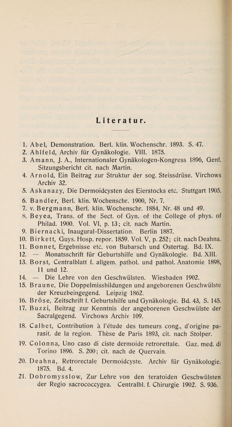 Literatur. 1. Abel, Demonstration. Berl. klin. Wochenschr. 1893. S. 47. 2. Ahlfeld, Archiv für Gynäkologie. VIII. 1875. 3. Amann, J. A., Internationaler Gynäkologen-Kongress 1896, Genf. Sitzungsbericht cit. nach Martin. 4. Arnold, Ein Beitrag zur Struktur der sog. Steissdrüse. Virchows Archiv 32. 5. Askanazy, Die Dermoidcysten des Eierstocks etc. Stuttgart 1905. 6. Bandler, Berl. klin. Wochenschr. 1900, Nr. 7. 7. v. Bergmann, Berl. klin. Wochenschr. 1884, Nr. 48 und 49. 8. Beyea, Trans, of the Sect. of Gyn. of the College of phys. of Philad. 1900. Vol. VI, p. 13; cit. nach Martin. 9. Biernacki, Inaugural-Dissertation. Berlin 1887. 10. Birkett, Guys. Hosp. repor. 1859. Vol. V, p. 252; cit. nach Deahna. 11. Bonnet, Ergebnisse etc. von Bubarsch und Ostertag. Bd. IX. 12. — Monatsschrift für Geburtshilfe und Gynäkologie. Bd. XIII. 13. Borst, Centralblatt f. allgem. pathol. und pathol. Anatomie 1898, 11 und 12. 14. — Die Lehre von den Geschwülsten. Wiesbaden 1902. 15. Braune, Die Doppelmissbildungen und angeborenen Geschwülste der Kreuzbeingegend. Leipzig 1862. 16. Bröse, Zeitschrift f. Geburtshilfe und Gynäkologie. Bd. 43, S. 145. 17. Buzzi, Beitrag zur Kenntnis der angeborenen Geschwülste der Sacralgegend. Virchows Archiv 109. 18. Calbet, Contribution ä l’etude des tumeurs cong., d’origine pa- rasit. de la region. These de Paris 1893, cit. nach Stolper. 19. Colonna, Uno caso di eiste dermoide retrorettale. Gaz. med. di Torino 1896. S. 200; cit. nach de Quervain., 20. Deahna, Retrorectale Dermoidcyste. Archiv für Gynäkologie. 1875. Bd. 4. 21. Dobromysslow, Zur Lehre von den teratoiden Geschwülsten der Regio sacrococcygea. Centralbl. f. Chirurgie 1902. S. 936.