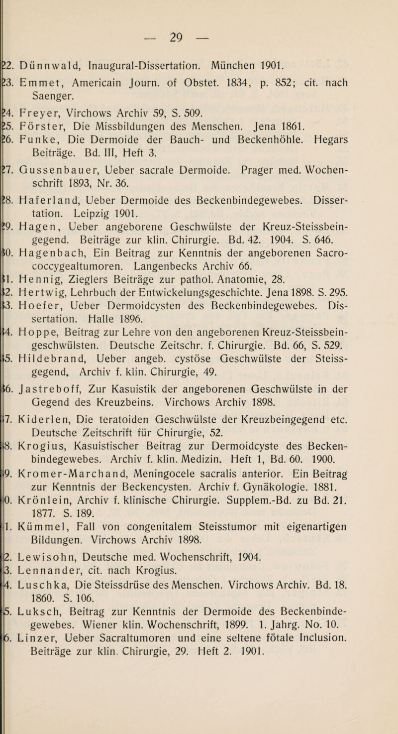 12. Dünnwald, Inaugural-Dissertation. München 1901. 13. Emm et, Americain Journ. of Obstet. 1834, p. 852; cit. nach Saenger. 14. Freyer, Virchows Archiv 59, S. 509. 15. Förster, Die Missbildungen des Menschen. Jena 1861. !6. Funke, Die Dermoide der Bauch- und Beckenhöhle. Hegars Beiträge. Bd. 111, Heft 3. !7. Gussenbauer, Lieber sacrale Dermoide. Prager med. Wochen¬ schrift 1893, Nr. 36. !8. Haferland, Ueber Dermoide des Beckenbindegewebes. Disser¬ tation. Leipzig 1901. !9. Hagen, Lieber angeborene Geschwülste der Kreuz-Steissbein- gegend. Beiträge zur klin. Chirurgie. Bd. 42. 1904. S. 646. 10. Hagenbach, Ein Beitrag zur Kenntnis der angeborenen Sacro- coccygealtumoren. Langenbecks Archiv 66. 11. Hennig, Zieglers Beiträge zur pathol. Anatomie, 28. \2. Hertwig, Lehrbuch der Entwickelungsgeschichte. Jena 1898. S. 295. <3. Hoefer, Lieber Dermoidcysten des Beckenbindegewebes. Dis¬ sertation. Halle 1896. |4. Hoppe, Beitrag zur Lehre von den angeborenen Kreuz-Steissbein- geschwülsten. Deutsche Zeitschr. f. Chirurgie. Bd. 66, S. 529. 15. Hildebrand, Lieber angeb. cystöse Geschwülste der Steiss- gegend. Archiv f. klin. Chirurgie, 49. 16. Jastreboff, Zur Kasuistik der angeborenen Geschwülste in der Gegend des Kreuzbeins. Virchows Archiv 1898. 7. Kiderlen, Die teratoiden Geschwülste der Kreuzbeingegend etc. Deutsche Zeitschrift für Chirurgie, 52. 8. Krogius, Kasuistischer Beitrag zur Dermoidcyste des Becken¬ bindegewebes. Archiv f. klin. Medizin. Heft 1, Bd. 60. 1900. 9. Kromer-Marchand, Meningocele sacralis anterior. Ein Beitrag zur Kenntnis der Beckencysten. Archiv f. Gynäkologie. 1881. 0. Krönlein, Archiv f. klinische Chirurgie. Supplem.-Bd. zu Bd. 21. 1877. S. 189. 4. Kümmel, Fall von congenitalem Steisstumor mit eigenartigen Bildungen. Virchows Archiv 1898. ß. Lewisohn, Deutsche med. Wochenschrift, 1904. 3. Lennander, cit. nach Krogius. 4. Luschka, Die Steissdrüse des Menschen. Virchows Archiv. Bd. 18. 1860. S. 106. ^5. Luksch, Beitrag zur Kenntnis der Dermoide des Beckenbinde¬ gewebes. Wiener klin. Wochenschrift, 1899. 1. Jahrg. No. 10. 6. Linzer, Ueber Sacraltumoren und eine seltene fötale Inclusion. Beiträge zur klin. Chirurgie, 29. Heft 2. 1901.