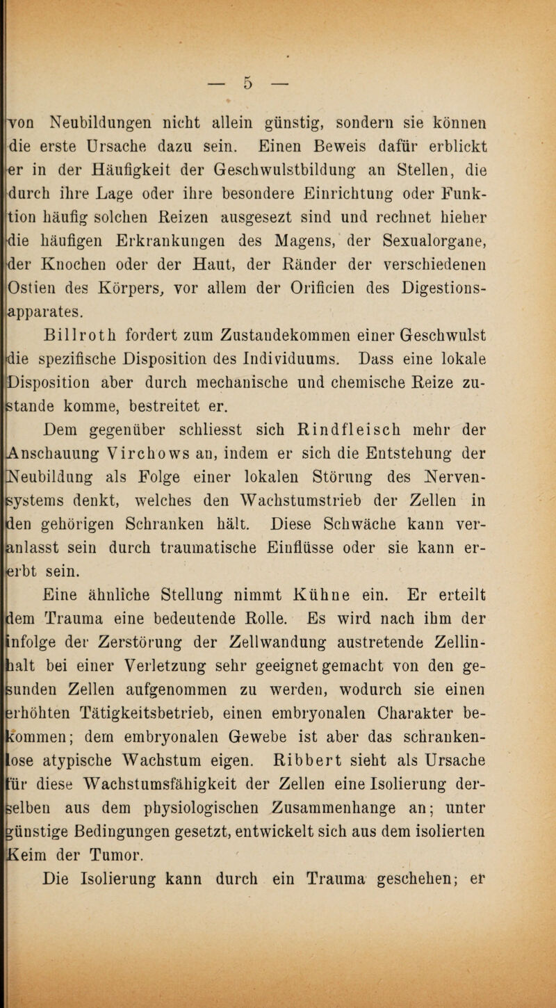 von Neubildungen nicht allein günstig, sondern sie können die erste Ursache dazu sein. Einen Beweis dafür erblickt er in der Häufigkeit der Geschwulstbildung an Stellen, die durch ihre Lage oder ihre besondere Einrichtung oder Funk¬ tion häufig solchen Reizen ausgesezt sind und rechnet hieher die häufigen Erkrankungen des Magens, der Sexualorgane, der Knochen oder der Haut, der Ränder der verschiedenen Ostien des Körpers, vor allem der Orificien des Digestions¬ apparates. Billroth fordert zum Zustandekommen einer Geschwulst «die spezifische Disposition des Individuums. Dass eine lokale Disposition aber durch mechanische und chemische Reize zu¬ stande komme, bestreitet er. Dem gegenüber schliesst sich Rindfleisch mehr der Anschauung Virchows an, indem er sich die Entstehung der [Neubildung als Folge einer lokalen Störung des Nerven¬ systems denkt, welches den Wachstumstrieb der Zellen in den gehörigen Schranken hält. Diese Schwäche kann ver¬ anlasst sein durch traumatische Einflüsse oder sie kann er¬ erbt sein. Eine ähnliche Stellung nimmt Kühne ein. Er erteilt dem Trauma eine bedeutende Rolle. Es wird nach ihm der infolge der Zerstörung der Zellwandung austretende Zellin- lalt bei einer Verletzung sehr geeignet gemacht von den ge¬ sunden Zellen aufgenommen zu werden, wodurch sie einen erhöhten Tätigkeitsbetrieb, einen embryonalen Charakter be¬ kommen; dem embryonalen Gewebe ist aber das schranken¬ lose atypische Wachstum eigen. Ribbert sieht als Ursache lir diese Wachstumsfähigkeit der Zellen eine Isolierung der¬ selben aus dem physiologischen Zusammenhänge an; unter günstige Bedingungen gesetzt, entwickelt sich aus dem isolierten Keim der Tumor. Die Isolierung kann durch ein Trauma geschehen; er