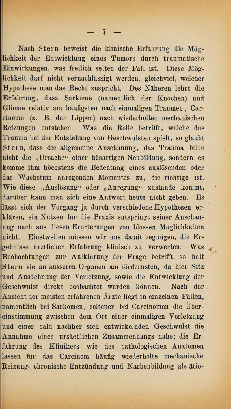 Nach Stern beweist die klinische Erfahrung die Mög¬ lichkeit der Entwicklung eines Tumors durch traumatische Einwirkungen, was freilich selten der Fall ist. Diese Mög¬ lichkeit darf nicht vernachlässigt werden, gleichviel, welcher Hypothese man das Recht zuspricht. Des Näheren lehrt die Erfahrung, dass Sarkome (namentlich der Knochen) und Gliome relativ am häufigsten nach einmaligen Traumen, Car- cinome (z. B. der Lippen) nach wiederholten mechanischen Reizungen entstehen. Was die Rolle betrifft, welche das Trauma bei der Entstehung von Geschwülsten spielt, so glaubt Stern, dass die allgemeine Anschauung, das Trauma bilde nicht die „Ursache“ einer bösartigen Neubildung, sondern es komme ihm höchstens die Bedeutung eines auslösenden oder j das Wachstum anregenden Momentes zu, die richtige ist. Wie diese „Auslösung“ oder „Anregung“ zustande kommt, darüber kann man sich eine Antwort heute nicht geben. Es lässt sich der Vorgang ja durch verschiedene Hypothesen er¬ klären, ein Nutzen für die Praxis entspringt seiner Anschau¬ ung nach aus diesen Erörterungen ron blossen Möglichkeiten nicht. Einstweilen müssen wir uns damit begnügen, die Er¬ gebnisse ärztlicher Erfahrung klinisch zu verwerten. Was * Beobachtungen zur Aufklärung der Frage betrifft, so hält Stern sie an äusseren Organen am fördernsten, da hier Sitz und Ausdehnung der Verletzung, sowie die Entwicklung der Geschwulst direkt beobachtet werden können. Nach der Ansicht der meisten erfahrenen Ärzte liegt in einzelnen Fällen, namentlich bei Sarkomen, seltener bei Carcinomen die Über¬ einstimmung zwischen dem Ort einer einmaligen Verletzung und einer bald nachher sich entwickelnden Geschwulst die I Annahme eines ursächlichen Zusammenhangs nahe; die Er¬ fahrung des Klinikers wie des pathologischen Anatomen lassen für das Carcinom häufig wiederholte mechanische Reizung, chronische Entzündung und Narbenbildung als ätio-