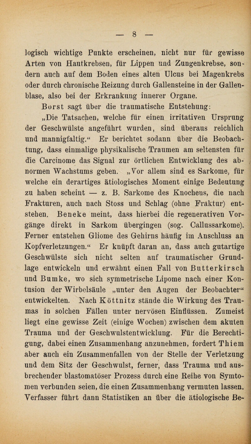 logisch wichtige Punkte erscheinen, nicht nur für gewisse Arten von Hautkrebsen, für Lippen und Zungenkrebse, son- dern auch auf dem Boden eines alten Ulcus bei Magenkrebs oder durch chronische Beizung durch Gallensteine in der Gallen¬ blase, also bei der Erkrankung innerer Organe. Borst sagt über die traumatische Entstehung: „Die Tatsachen, welche für einen irritativen Ursprung der Geschwülste angeführt wurden, sind überaus reichlich und mannigfaltig.“ Er berichtet sodann über die Beobach¬ tung, dass einmalige physikalische Traumen am seltensten für die Carcinome das Signal zur örtlichen Entwicklung des ab¬ normen Wachstums geben. „Vor allem sind es Sarkome, für welche ein derartiges ätiologisches Moment einige Bedeutung zu haben scheint — z. B. Sarkome des Knochens, die nach Frakturen, auch nach Stoss und Schlag (ohne Fraktur) ent¬ stehen. Beneke meint, dass hierbei die regenerativen Vor¬ gänge direkt in Sarkom übergingen (sog. Callussarkome). Ferner entstehen Gliome des Gehirns häufig im Anschluss an Kopfverletzungen.“ Er knüpft daran an, dass auch gutartige Geschwülste sich nicht selten auf traumatischer Grund¬ lage entwickeln und erwähnt einen Fall von Butterkirsch und Bumke, wo sich symmetrische Lipome nach einer Kon¬ tusion der Wirbelsäule „unter den Augen der Beobachter“ entwickelten. Nach Köttnitz stände die Wirkung des Trau¬ mas in solchen Fällen unter nervösen Einflüssen. Zumeist liegt eine gewisse Zeit (einige Wochen) zwischen dem akuten Trauma und der Geschwulstentwicklung. Für die Berechti¬ gung, dabei einen Zusammenhang anzunehmen, fordert Thiem aber auch ein Zusammenfallen von der Stelle der Verletzung und dem Sitz der Geschwulst, ferner, dass Trauma und aus¬ brechender blastomatöser Prozess durch eine Reihe von Symto- men verbunden seien, die einen Zusammenhang vermuten lassen. Verfasser führt dann Statistiken an über die ätiologische Be-