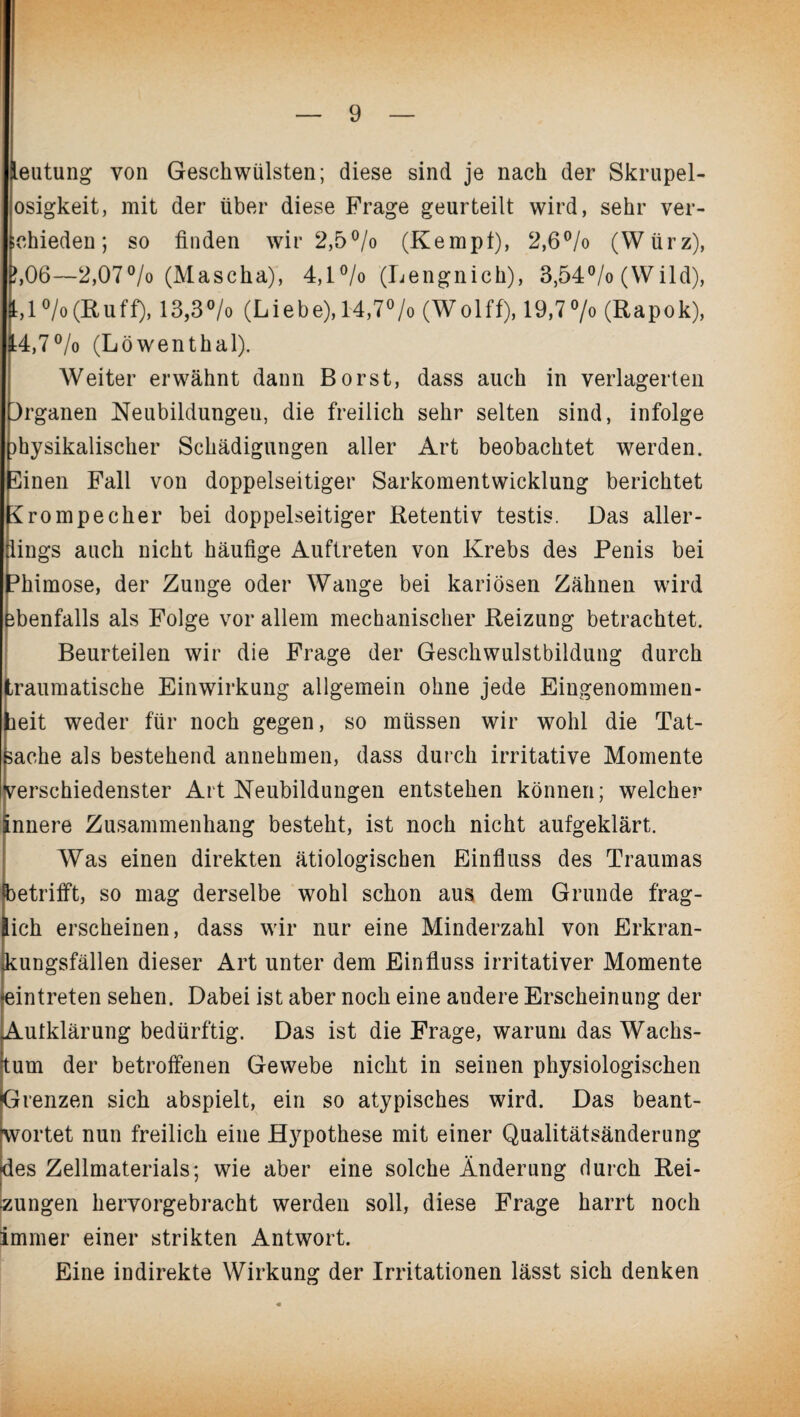 leutung von Geschwülsten; diese sind je nach der Skrupel- osigkeit, mit der über diese Frage geurteilt wird, sehr ver¬ schieden; so finden wir 2,5 °/o (Kempf), 2,6°/o (Würz), ?,06—2,07% (Mascha), 4,1% (Lengnich), 3,54% (Wild), 1,1 % (R u ff), 13,3 °/o (L i eb e), 14,7°/o (W o 1 ff), 19,7 % (Rapok), 14,7°/o (Löwenthal). Weiter erwähnt dann Borst, dass auch in verlagerten Organen Neubildungen, die freilich sehr selten sind, infolge physikalischer Schädigungen aller Art beobachtet werden. 5inen Fall von doppelseitiger Sarkomentwicklung berichtet Rrompecher bei doppelseitiger Retentiv testis. Das aller¬ dings auch nicht häufige Auftreten von Krebs des Penis bei ^himose, der Zunge oder Wange bei kariösen Zähnen wird ebenfalls als Folge vor allem mechanischer Reizung betrachtet. Beurteilen wir die Frage der Geschwulstbildung durch traumatische Einwirkung allgemein ohne jede Eingenommen¬ heit weder für noch gegen, so müssen wir wohl die Tat¬ sache als bestehend annehmen, dass durch irritative Momente verschiedenster Art Neubildungen entstehen können; welcher innere Zusammenhang besteht, ist noch nicht aufgeklärt. Was einen direkten ätiologischen Einfluss des Traumas betrifft, so mag derselbe wohl schon aus dem Grunde frag¬ lich erscheinen, dass wir nur eine Minderzahl von Erkran- Jcungsfällen dieser Art unter dem Einfluss irritativer Momente eintreten sehen. Dabei ist aber noch eine andere Erscheinung der Aufklärung bedürftig. Das ist die Frage, warum das Wachs¬ tum der betroffenen Gewebe nicht in seinen physiologischen Grenzen sich abspielt, ein so atypisches wird. Das beant- wortet nun freilich eine Hypothese mit einer Qualitätsänderung •des Zellmaterials; wie aber eine solche Änderung durch Rei¬ zungen hervorgebracht werden soll, diese Frage harrt noch immer einer strikten Antwort. Eine indirekte Wirkung der Irritationen lässt sich denken