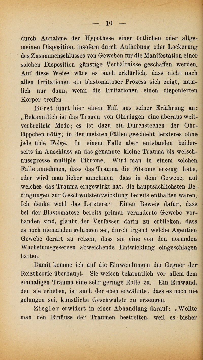 durch Annahme der Hypothese einer örtlichen oder allge¬ meinen Disposition, insofern durch Aufhebung oder Lockerung des Zusammenschlusses von Geweben für die Manifestation einer solchen Disposition günstige Verhältnisse geschaffen werden. Auf diese Weise wäre es auch erklärlich, dass nicht nach allen Irritationen ein blastomatöser Prozess sich zeigt, näm¬ lich nur dann, wenn die Irritationen einen disponierten Körper treffen. Borst führt hier einen Fall aus seiner Erfahrung an: „Bekanntlich ist das Tragen von Ohrringen eine überaus weit¬ verbreitete Mode; es ist dazu ein Durchstechen der Ohr¬ läppchen nötig; in den meisten Fällen geschieht letzteres ohne jede üble Folge. In einem Falle aber entstanden beider¬ seits im Anschluss an das genannte kleine Trauma bis welsch¬ nussgrosse multiple Fibrome. Wird man in einem solchen Falle annehmen, dass das Trauma die Fibrome erzeugt habe» oder wird man lieber annehmen, dass in dem Gewebe, auf welches das Trauma eingewirkt hat, die hauptsächlichsten Be¬ dingungen zur Geschwulstentwicklung bereits enthalten waren. Ich denke wohl das Letztere.“ Einen Beweis dafür, dass, bei der Blastomatose bereits primär veränderte Gewebe vor¬ handen sind, glaubt der Verfasser darin zu erblicken, dass, es noch niemanden gelungen sei, durch irgend welche Agentien Gewebe derart zu reizen, dass sie eine von den normalen Wachstumsgesetzen abweichende Entwicklung eingeschlagen hätten. Damit komme ich auf die Einwendungen der Gegner der Reiztheorie überhaupt. Sie weisen bekanntlich vor allem dem einmaligen Trauma eine sehr geringe Rolle zu. Ein Einwand» den sie erheben, ist auch der eben erwähnte, dass es noch nie gelungen sei, künstliche Geschwülste zu erzeugen. Ziegler erwidert in einer Abhandlung darauf: „Wollte man den Einfluss der Traumen bestreiten, weil es bisher