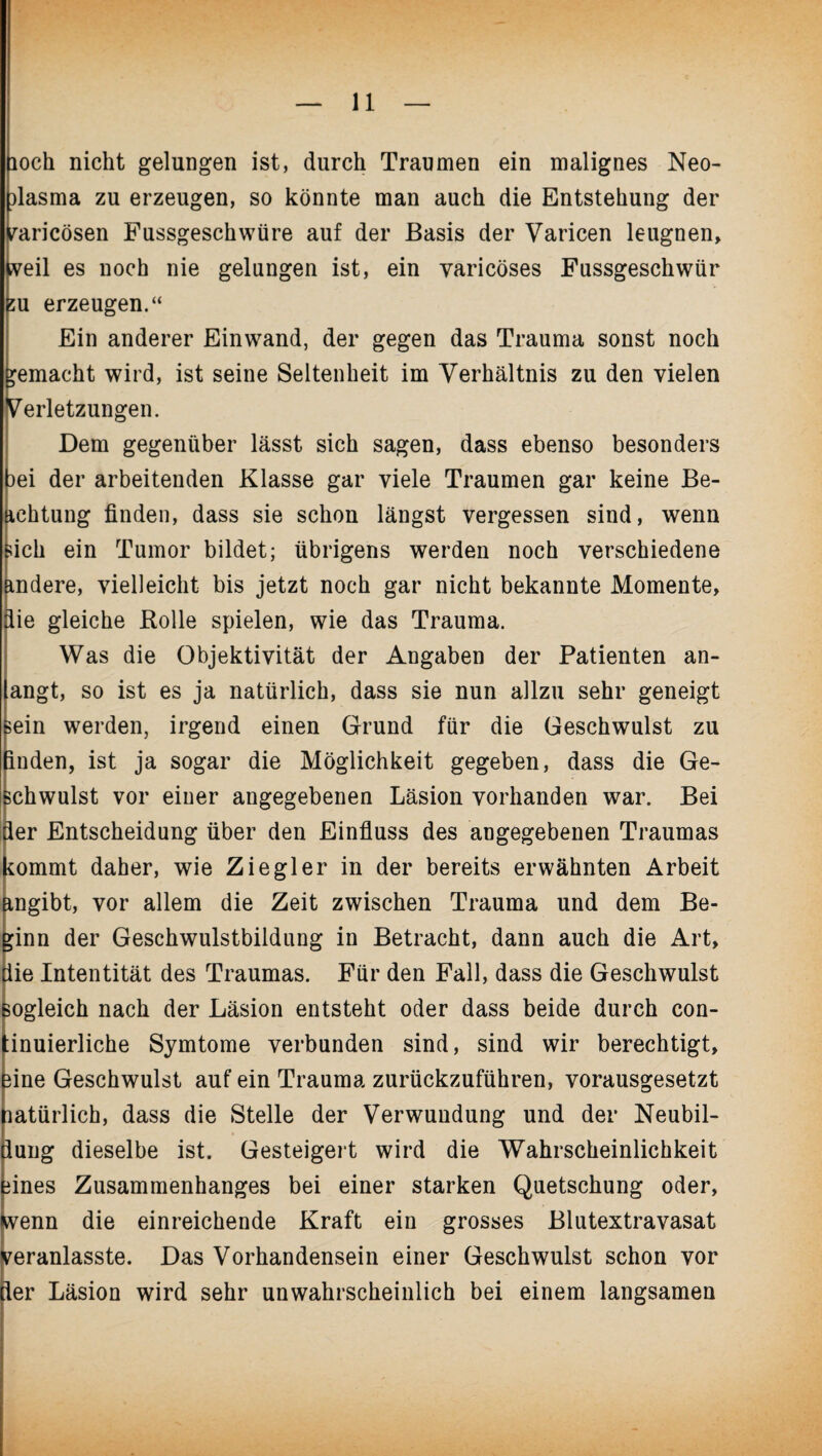 loch nicht gelungen ist, durch Traumen ein malignes Neo- ilasma zu erzeugen, so könnte man auch die Entstehung der raricösen Fussgeschwüre auf der Basis der Varicen leugnen, weil es noch nie gelangen ist, ein yaricöses Fassgeschwür su erzeugen.“ Ein anderer Einwand, der gegen das Trauma sonst noch gemacht wird, ist seine Seltenheit im Verhältnis zu den vielen Verletzungen. Dem gegenüber lässt sich sagen, dass ebenso besonders iei der arbeitenden Klasse gar viele Traumen gar keine Be¬ achtung finden, dass sie schon längst vergessen sind, wenn sich ein Tumor bildet; übrigens werden noch verschiedene andere, vielleicht bis jetzt noch gar nicht bekannte Momente, die gleiche Rolle spielen, wie das Trauma. Was die Objektivität der Angaben der Patienten an¬ langt, so ist es ja natürlich, dass sie nun allzu sehr geneigt sein werden, irgend einen Grund für die Geschwulst zu finden, ist ja sogar die Möglichkeit gegeben, dass die Ge¬ schwulst vor einer angegebenen Läsion vorhanden war. Bei der Entscheidung über den Einfluss des angegebenen Traumas kommt daher, wie Ziegler in der bereits erwähnten Arbeit angibt, vor allem die Zeit zwischen Trauma und dem Be¬ ginn der Geschwulstbildung in Betracht, dann auch die Art, die Intentität des Traumas. Für den Fall, dass die Geschwulst sogleich nach der Läsion entsteht oder dass beide durch con- :inuierliche Symtome verbunden sind, sind wir berechtigt, fine Geschwulst auf ein Trauma zurückzuführen, vorausgesetzt natürlich, dass die Stelle der Verwundung und der Neubil¬ dung dieselbe ist. Gesteigert wird die Wahrscheinlichkeit fines Zusammenhanges bei einer starken Quetschung oder, wenn die einreichende Kraft ein grosses Blutextravasat peranlasste. Das Vorhandensein einer Geschwulst schon vor ler Läsion wird sehr unwahrscheinlich bei einem langsamen