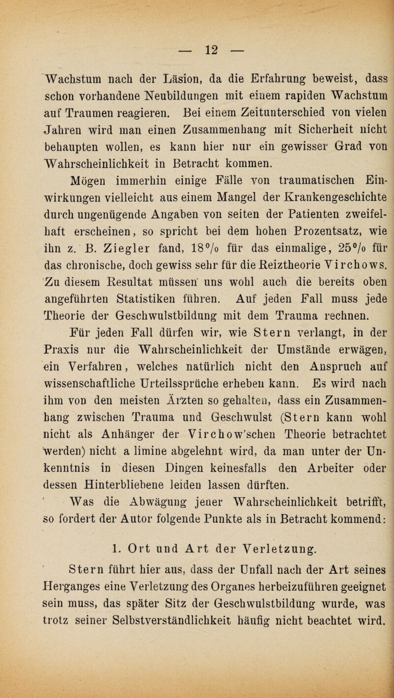 Wachstum nach der Läsion, da die Erfahrung beweist, dass schon vorhandene Neubildungen mit einem rapiden Wachstum auf Traumen reagieren. Bei einem Zeitunterschied von vielen Jahren wird man einen Zusammenhang mit Sicherheit nicht behaupten wollen, es kann hier nur ein gewisser Grad von Wahrscheinlichkeit in Betracht kommen. Mögen immerhin einige Fälle von traumatischen Ein¬ wirkungen vielleicht aus einem Mangel der Krankengeschichte durch ungenügende Angaben von seiten der Patienten zweifel¬ haft erscheinen, so spricht bei dem hohen Prozentsatz, wie ihn z. B. Ziegler fand, 18°/o für das einmalige, 25°/o für das chronische, doch gewiss sehr für die Reiztheorie Yirchows. Zu diesem Resultat müssen uns wohl auch die bereits oben angeführten Statistiken führen. Auf jeden Fall muss jede Theorie der Geschwulstbildung mit dem Trauma rechnen. Für jeden Fall dürfen wir, wie Stern verlangt, in der Praxis nur die Wahrscheinlichkeit der Umstände erwägen, ein Verfahren, welches natürlich nicht den Anspruch auf wissenschaftliche Urteilssprüche erheben kann. Es wird nach ihm von den meisten Ärzten so gehalten, dass ein Zusammen¬ hang zwischen Trauma und Geschwulst (Stern kann wohl nicht als Anhänger der Virchow’schen Theorie betrachtet werden) nicht a limine abgelehnt wird, da man unter der Un¬ kenntnis in diesen Dingen keinesfalls den Arbeiter oder dessen Hinterbliebene leiden lassen dürften. Was die Abwägung jener Wahrscheinlichkeit betrifft, so fordert der Autor folgende Punkte als in Betracht kommend: 1. Ort und Art der Verletzung. Stern führt hier aus, dass der Unfall nach der Art seines Herganges eine Verletzung des Organes herbeizuführen geeignet sein muss, das später Sitz der Geschwulstbildung wurde, was trotz seiner Selbstverständlichkeit häufig nicht beachtet wird.