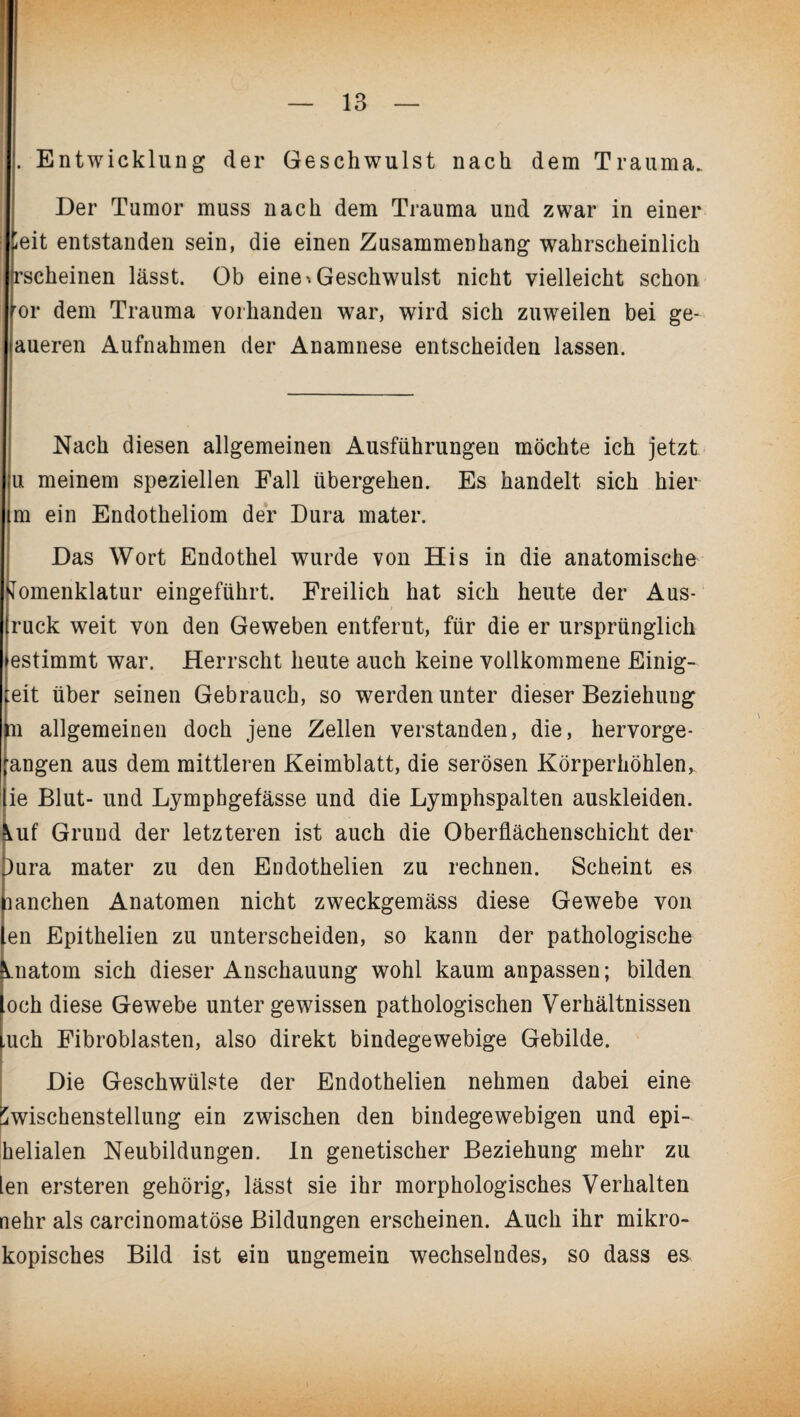 . Entwicklung der Geschwulst nach dem Trauma. Der Tumor muss nach dem Trauma und zwar in einer ieit entstanden sein, die einen Zusammenhang wahrscheinlich ^scheinen lässt. Ob eine-.Geschwulst nicht vielleicht schon ror dem Trauma vorhanden war, wird sich zuweilen bei ge- aueren Aufnahmen der Anamnese entscheiden lassen. Nach diesen allgemeinen Ausführungen möchte ich jetzt u meinem speziellen Fall übergehen. Es handelt sich hier m ein Endotheliom der Dura mater. Das Wort Endothel wurde von His in die anatomische omenklatur eingeführt. Freilich hat sich heute der Aus¬ ruck weit von den Geweben entfernt, für die er ursprünglich estimmt war. Herrscht heute auch keine vollkommene Einig- eit über seinen Gebrauch, so werden unter dieser Beziehung n allgemeinen doch jene Zellen verstanden, die, hervorge¬ angen aus dem mittleren Keimblatt, die serösen Körperhöhlen,, ie Blut- und Lymphgefässe und die Lymphspalten auskleiden, ^uf Grund der letzteren ist auch die Oberflächenschicht der )ura mater zu den Endothelien zu rechnen. Scheint es lanchen Anatomen nicht zweckgemäss diese Gewebe von en Epithelien zu unterscheiden, so kann der pathologische Anatom sich dieser Anschauung wohl kaum anpassen; bilden och diese Gewebe unter gewissen pathologischen Verhältnissen ,uch Fibroblasten, also direkt bindegewebige Gebilde. Die Geschwülste der Endothelien nehmen dabei eine jwischenstellung ein zwischen den bindegewebigen und epi- helialen Neubildungen. In genetischer Beziehung mehr zu len ersteren gehörig, lässt sie ihr morphologisches Verhalten nehr als carcinomatöse Bildungen erscheinen. Auch ihr mikro- kopisches Bild ist ein ungemein wechselndes, so dass es.